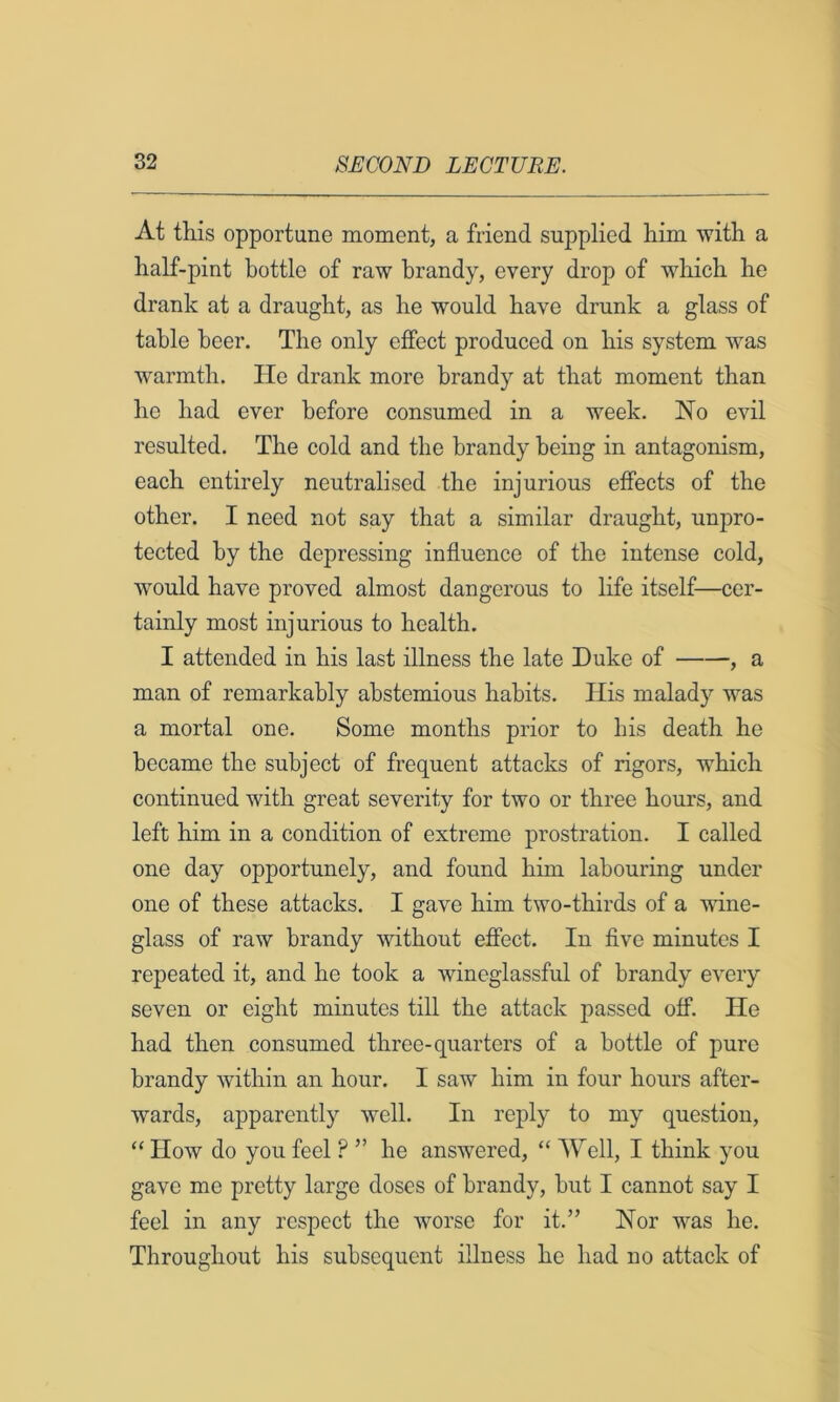 At tills opportune moment, a friend supplied him with a half-pint bottle of raw brandy, every drop of which he drank at a draught, as he would have drunk a glass of table beer. The only effect produced on his system was ■warmth. He drank more brandy at that moment than he had ever before consumed in a week. No evil resulted. The cold and the brandy being in antagonism, each entirely neutralised the injurious effects of the other. I need not say that a similar draught, unpro- tected by the depressing influence of the intense cold, W'ould have proved almost dangerous to life itself—cer- tainly most injurious to health. I attended in his last illness the late Duke of , a man of remarkably abstemious habits. His malady was a mortal one. Some months prior to his death he became the subject of frequent attacks of rigors, which continued with great severity for two or three hours, and left him in a condition of extreme prostration. I called one day opportunely, and found him labouring under one of these attacks. I gave him two-thirds of a wine- glass of raw brandy without effect. In five minutes I repeated it, and he took a wineglassful of brandy every seven or eight minutes till the attack passed off. He had then consumed three-quarters of a bottle of pure brandy within an hour. I saw him in four hours after- wards, apparently well. In reply to my question, “ How do you feel ? ” he answered, “ Well, I think you gave me pretty large doses of brandy, but I cannot say I feel in any respect the worse for it.” Nor was he. Throughout his subsequent illness he had no attack of