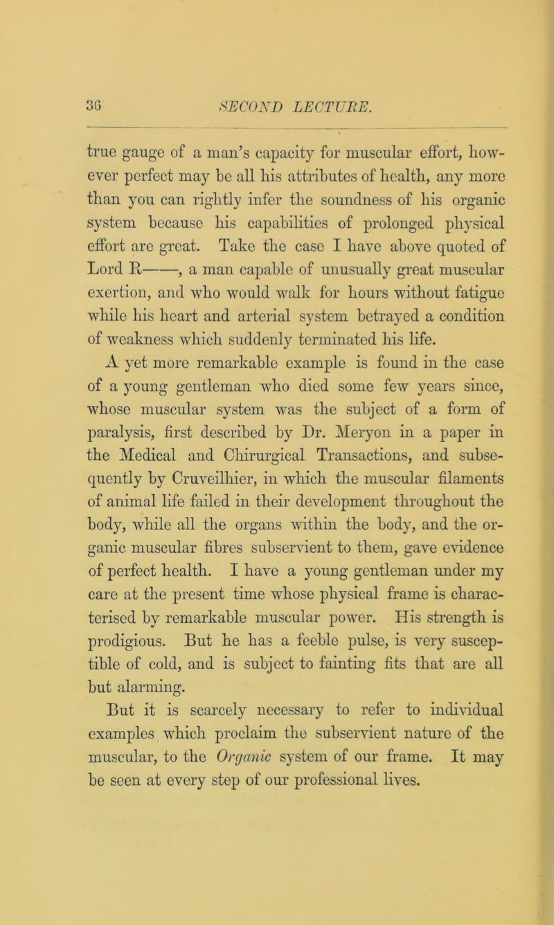 true gauge of a man’s capacity for muscular effort, how- ever perfect may be all his attributes of health, any more than you can rightly infer the soundness of his organic system because his capabilities of prolonged physical effort are great. Take the case I have above quoted of Lord Pt , a man capable of unusually great muscular exertion, and who would walk for hours without fatigue while his heart and arterial system betrayed a condition of weakness which suddenly terminated his life. A yet more remarkable example is found in the case of a young gentleman who died some few years since, whose muscular system was the subject of a form of j^aralysis, first described by Dr. Meryon in a paper in the Medical and Chirurgical Transactions, and subse- quently by Cruveilhier, in which the muscular filaments of animal life failed in their development throughout the body, while all the organs within the body, and the or- ganic muscular fibres subservient to them, gave evidence of perfect health. I have a young gentleman under my care at the present time whose physical frame is charac- terised by remarkable muscular power. His strength is prodigious. But he has a feeble pulse, is very suscep- tible of cold, and is subject to fainting fits that are all but alarming. But it is scarcely necessary to refer to individual examples which proclaim the subservient nature of the muscular, to the Organic system of our frame. It may be seen at every step of our professional lives.