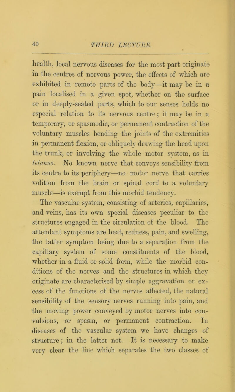 health, local nervous diseases for the most part originate in the centres of nervous power, the effects of which are exhibited in remote parts of the body—it may he in a pain localised in a given spot, whether on the surface or in deeply-seated parts, which to our senses holds no especial relation to its nervous centre; it may be in a temporary, or spasmodic, or permanent contraction of the voluntary muscles bending the joints of the extremities in permanent flexion, or obliquely drawing the head upon the trunk, or involving the whole motor system, as in tetanus. No known nerve that conveys sensibility from its centre to its periphery—no motor nerve that carries volition from the brain or spinal cord to a voluntar}' muscle—is exempt from this morbid tendency. The vascular system, consisting of arteries, capillaries, and veins, has its own special diseases peculiar to the structures engaged in the circulation of the blood. The attendant symptoms are heat, redness, pain, and swelling, the latter symptom being due to a separation from the capillary system of some constituents of the blood, whether in a fluid or solid form, while the morbid con- ditions of the nerves and the structures in which they originate are characterised by simple aggravation or ex- cess of the functions of the nerves affected, the natural sensibility of the sensory nerves running into pain, and the moving power conveyed by motor nerves into con- vulsions, or spasm, or permanent contraction. In diseases of the vascular system we have changes of structure; in the latter not. It is necessary to make very clear the line which separates the two classes of