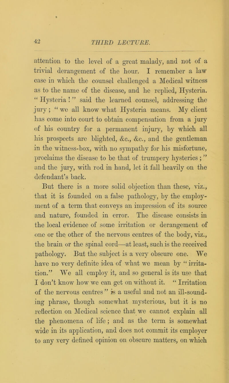 attention to tlie level of a great malady, and not of a trivial derangement of tlie hour. I remember a law case in which the counsel challenged a Medical witness as to the name of the disease, and he replied. Hysteria. ‘‘ Hysteria ! ” said the learned counsel, addressing the jury ; “ wo all know what Hysteria means. My client has come into court to obtain compensation from a jury of his country for a permanent injury, by which all his prospects arc blighted, &c., &c., and the gentleman in the witness-box, with no sympathy for his misfortune, proclaims the disease to he that of trumpery hysterics ; ” and the jury, with rod in hand, let it fall heavily on the defendant’s back. But there is a more solid objection than these, viz., that it is founded on a false pathology, by the employ- ment of a term that conveys an impression of its source and nature, founded in error. The disease consists in the local evidence of some irritation or derangement of one or the other of the nervous centres of the body, viz., the brain or the spinal cord—at least, such is the received pathology. But the subject is a very obscure one. We have no very definite idea of what we mean by “ irrita- tion.” We all employ it, and so general is its use that I don’t know how we can get on without it. “ Irritation of the nervous centres ” is a useful and not an ill-sound- ing phrase, though somewhat mysterious, but it is no reflection on Medical science that we cannot explain all the phenomena of life ; and as the term is somewhat wide in its application, and does not commit its employer to any very defined opinion on obscure matters, on which