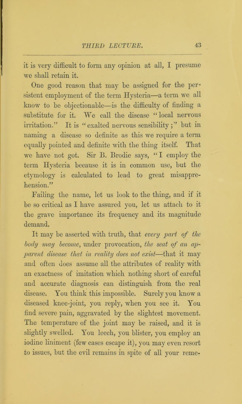 it is very difficult to form any opinion at all, I presume we shall retain it. One good reason that may he assigned for the per- sistent employment of the term Hysteria—a term we all Imow to ho ohjectionahle—is the difficulty of finding a substitute for it. We call the disease “ local nervous irritation.” It is “ exalted nervous sensibility hut in naming a disease so definite as this we require a term equally pointed and definite with the thing itself. That we have not got. Sir B. Brodie says, “ I employ the term Hysteria because it is in common use, hut the etymology is calculated to lead to great misappre- hension.” FaiHng the name, let us look to the thing, and if it he so critical as I have assured you, let us attach to it the grave importance its frequency and its magnitude demand. It may he asserted with truth, that every imH of the body may become, under provocation, the seat of an ap- parent disease that in reality does not exist—that it may and often does assume all the attributes of reality with an exactness of imitation which nothing short of careful and accurate diagnosis can distinguish from the real disease. You think this impossible. Surely you know a diseased knee-joint, you reply, when you see it. You find severe pain, aggravated by the slightest movement. The temperature of the joint may he raised, and it is slightly swelled. You leech, you blister, you employ an iodine liniment (few cases escape it), you may even resort to issues, but the evil remains in spite of all your reme-