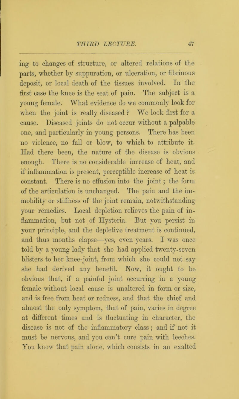 ing to changes of structure, or altered relations of the parts, whether by suppuration, or ulceration, or fibrinous deposit, or local death of the tissues involved. In the first case the knee is the seat of pain. The subject is a young female. What evidence do we commonly look for when the joint is really diseased ? We look first for a cause. Diseased joints do not occur without a palpable one, and particularly in young persons. There has been no -vdolence, no fall or blow, to which to attribute it. Had there been, the nature of the disease is ob^dous enough. There is no considerable increase of heat, and if inflammation is present, perceptible increase of heat is constant. There is no effusion into the joint; the form of the articulation is unchanged. The pain and the im- mobility or stiffness of the joint remain, notwithstanding your remedies. Local depletion relieves the pain of in- flammation, but not of Hysteria. But you persist in your principle, and the depletive treatment is continued, and thus months elapse—yes, even years. I was once told by a young lady that she had applied twenty-seven blisters to her knee-joint, from which she coidd not say she had derived any benefit. How, it ought to bo obvious that, if a painful joint occurring in a young female without local cause is unaltered in form or size, and is free from heat or redness, and that the chief and almost the only symptom, that of pain, varies in degree at different times and is fluctuating in character, the disease is not of the inflammatory class ; and if not it must be nervous, and you can’t cure pain vdth leeches. You know that pain alone, which consists in an exalted