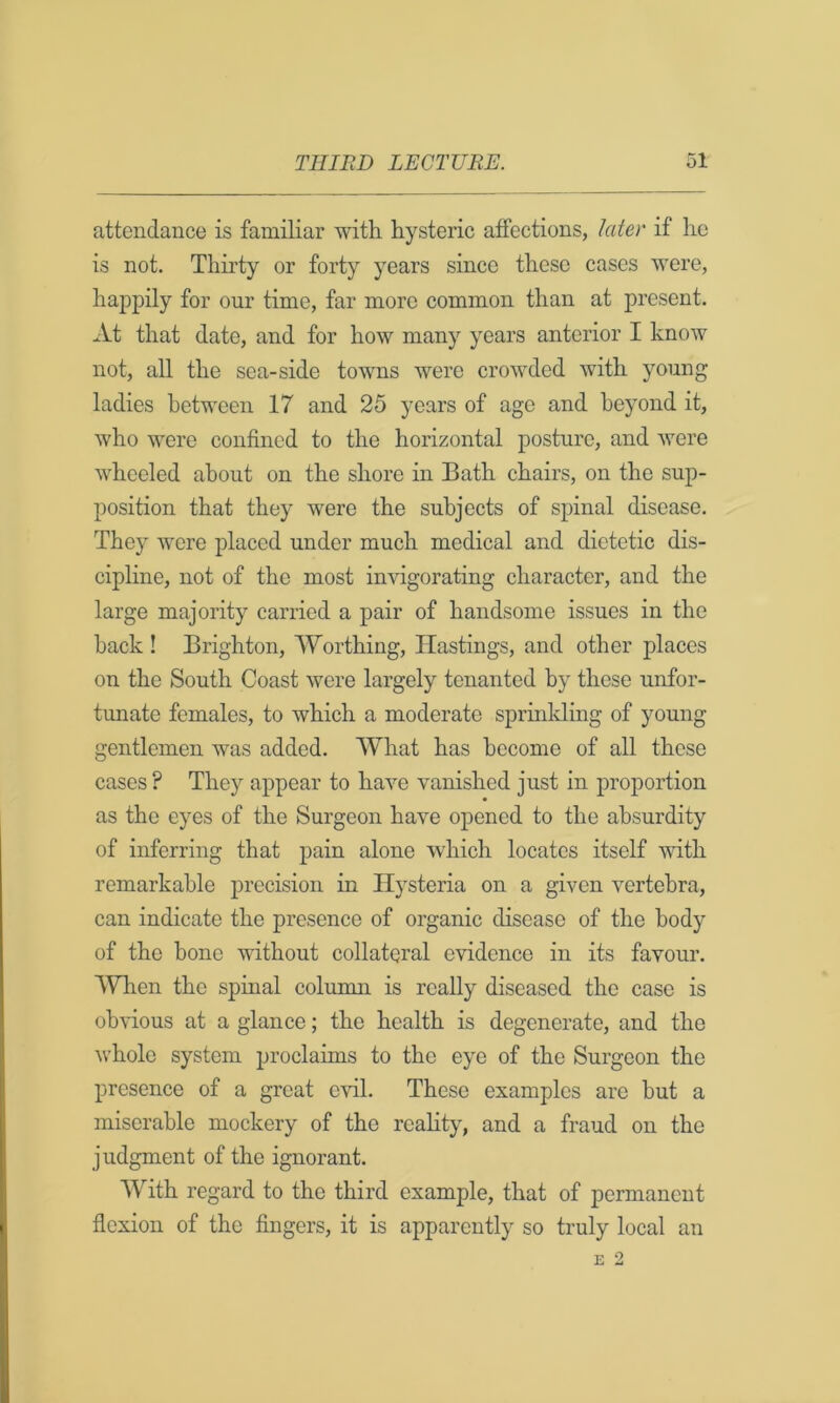 attendance is familiar with hysteric affections, later if he is not. Thirty or forty years since these cases were, happily for our time, far more common than at present. At that date, and for how many years anterior I know not, all the sea-side towns were crowded with young ladies between 17 and 25 years of age and beyond it, who were confined to the horizontal posture, and were wheeled about on the shore in Bath chairs, on the sup- position that they were the subjects of spinal disease. They were placed under much medical and dietetic dis- cipline, not of the most invigorating character, and the large majority carried a pair of handsome issues in the back ! Brighton, Worthing, Hastings, and other places on the South Coast were largely tenanted by these unfor- tunate females, to which a moderate spruilding of young gentlemen was added. What has become of all these cases ? They appear to have vanished just in proportion as the eyes of the Surgeon have opened to the absurdity of inferring that pain alone which locates itself with remarkable precision in Hysteria on a given vertebra, can indicate the presence of organic disease of the body of the bone without collateral evidence in its favour. When the spinal column is really diseased the case is obvious at a glance; the health is degenerate, and the whole system proclaims to the eye of the Surgeon the presence of a great evil. These examples are but a miserable mockery of the reality, and a fraud on the judgment of the ignorant. With regard to the third example, that of permanent flexion of the fingers, it is apparently so truly local an