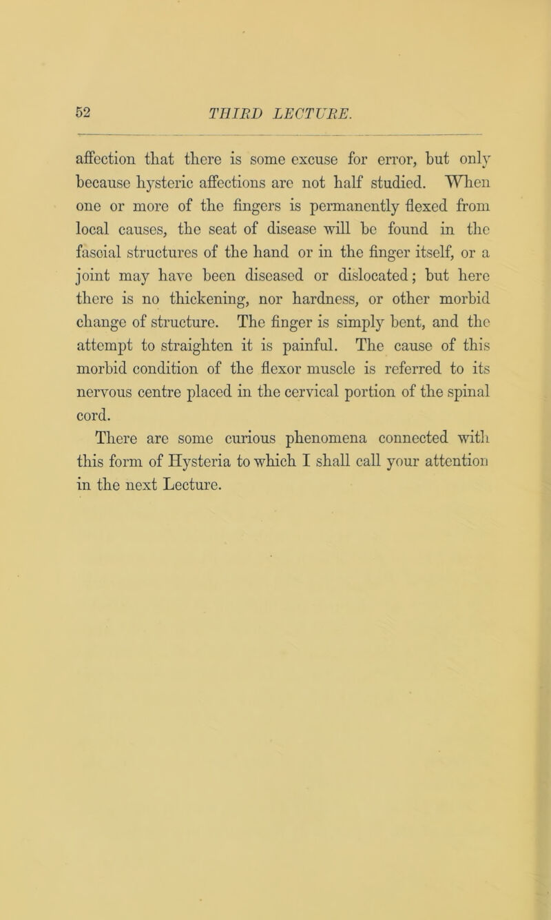 affection that there is some excuse for error, but only because hysteric affections are not half studied. When one or more of the fingers is permanently flexed from local causes, the seat of disease will be found in the fascial structures of the hand or in the finger itself, or a joint may have been diseased or dislocated; but here there is no thickening, nor hardness, or other morbid change of structure. The finger is simply bent, and the attempt to straighten it is painful. The cause of this morbid condition of the flexor muscle is referred to its nervous centre placed in the cervical portion of the spinal cord. There are some curious phenomena connected with this form of Hysteria to which I shall call your attention in the next Lecture.