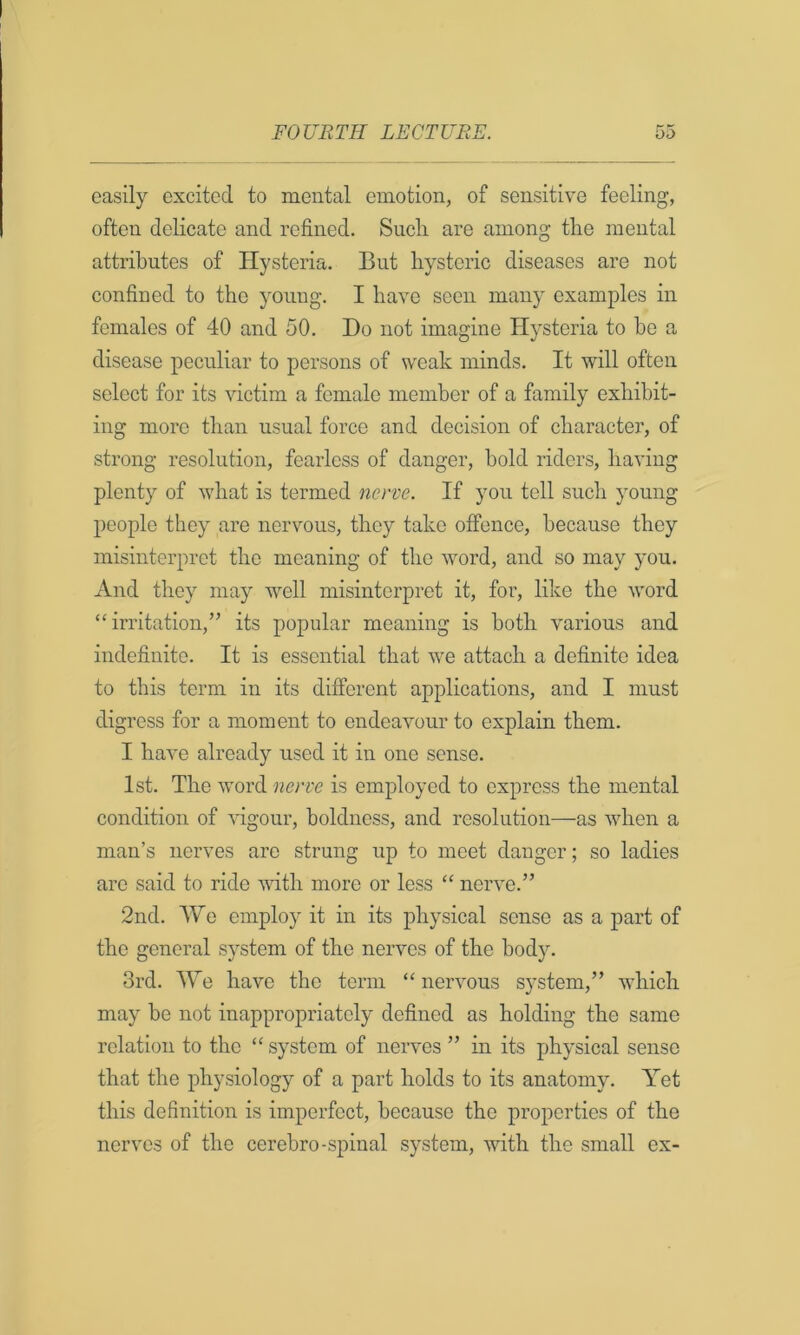 easily excited to mental emotion, of sensitive feeling, often delicate and refined. Sucli are among the mental attributes of Hysteria. But hysteric diseases are not confined to the young. I have seen many examples in females of 40 and 50. Do not imagine Hysteria to ho a disease peculiar to persons of weak minds. It will often select for its victim a female member of a family exhibit- ing more than usual force and decision of character, of strong resolution, fearless of danger, bold riders, having plenty of what is termed nerve. If you toll such young people they are nervous, they take offence, because they misinterpret the meaning of the word, and so may you. And they may well misinterpret it, foi’, like the word “irritation,” its popular meaning is both various and indefinite. It is essential that we attach a definite idea to this term in its different applications, and I must digress for a moment to endeavour to explain them. I have already used it in one sense. 1st. The word nerve is employed to express the mental condition of vigour, boldness, and resolution—as when a man’s nerves are strung up to meet danger; so ladies are said to ride vdth more or less “ nerve.” 2nd. \Ve employ it in its physical sense as a part of the general system of the nerves of the body. 3rd. We have the term “ nervous system,” which may be not inappropriately defined as holding the same relation to the “ system of nerves ” in its physical sense that the physiology of a part holds to its anatomy. Yet this definition is imperfect, because the properties of the nerves of the cerebro-spinal system, with the small ex-