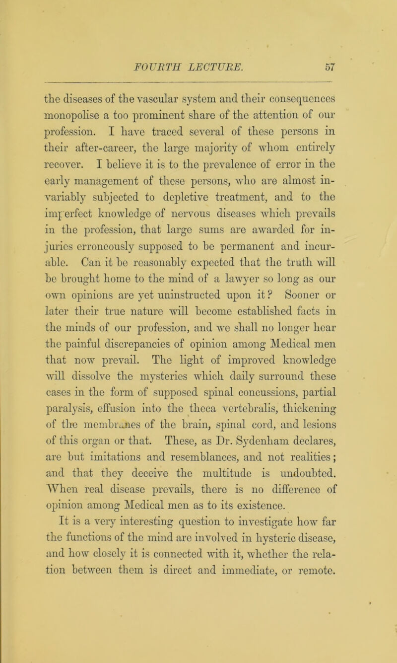 the diseases of the vascular system and their consequences monopolise a too prominent share of the attention of our profession. I have traced several of these persons in their after-career, the large majority of whom entirely recover. I believe it is to the prevalence of error in the early management of these persons, who are almost in- variably subjected to depletive treatment, and to the imperfect knowledge of nervous diseases which prevails in the profession, that largo sums are awarded for in- juries erroneously supposed to he permanent and incur- able. Can it be reasonably expected that the truth will be brought home to the mind of a lawyer so long as our own opinions are yet uninstructed upon it ? Sooner or later their true nature mil become established facts in the minds of our profession, and we shall no longer hear the painful discrepancies of opinion among Medical men that now prevail. The light of improved knowledge will dissolve the mysteries which daily surround these cases in the form of supposed spinal concussions, partial paralysis, effusion into the theca vertcbralis, thickening of the mcmhi\uies of the brain, spinal cord, and lesions of this organ or that. These, as Dr. Sydenham declares, are but imitations and resemblances, and not realities; and that they deceive the multitude is undoubted. AVhen real disease prevails, there is no dijfferenco of opinion among Medical men as to its existence. It is a very interesting question to investigate how far the functions of the mind arc involved in hysteric disease, and how closely it is connected with it, whether the rela- tion between them is direct and immediate, or remote.