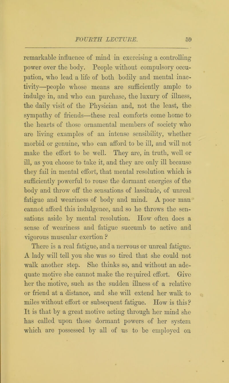 remarkable influence of mind in exercising a controlling power over tlie body. People without compulsory occu- pation, who lead a life of both bodily and mental inac- ti\flty—^people whose means are sufficiently ample to indulge in, and who can purchase, the luxury of illness, the daily visit of the Physician and, not the least, the sympathy of friends—these real comforts come home to the hearts of those ornamental members of society who are living examples of an intense sensibility, whether morbid or genuine, who can afford to be ill, and will not make the effort to bo well. They are, in truth, well or ill, as you choose to take it, and they are only ill because they fail in mental effort, that mental resolution which is sufficiently powerful to rouse the dormant energies of the body and throw off the sensations of lassitude, of unreal fatigue and weariness of body and mind. A poor man cannot afford this indulgence, and so he throws the sen- sations aside by mental resolution. How often does a sense of weariness and fatigue succumb to active and \flgorous muscular exertion ? There is a real fatigue, and a nervous or unreal fatigue. A lady will tell you she was so tired that she could not walk another step. She thinks so, and without an ade- quate motive she cannot make the required effort. Give her the motive, such as the sudden illness of a relative or friend at a distance, and she will extend her walk to miles -without effort or subsequent fatigue. How is this ? It is that by a great motive acting through her mind she has called upon those dormant powers of her system which arc possessed by all of us to be employed on