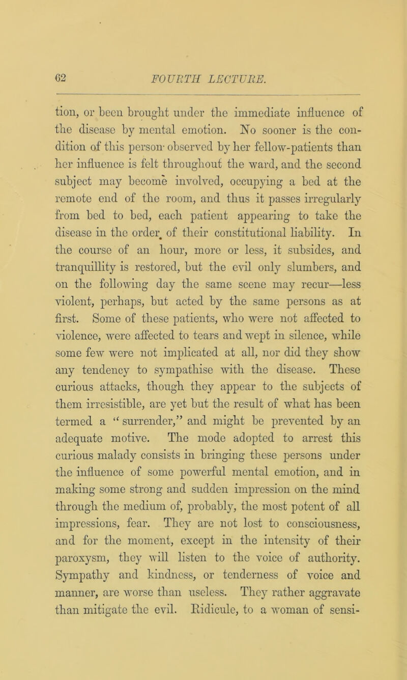 tion, or been brought under the immediate influence of the disease by mental emotion. No sooner is the con- dition of this person- observed by her fellow-patients than her influence is felt throughout the ward, and the second subject may become involved, occupying a bed at the remote end of the room, and thus it passes irregularly from bed to bed, each patient appearing to take the disease in the order of their constitutional liability. In the course of an hour, more or less, it subsides, and tranquillity is restored, but the evil only slumbers, and on the following day the same scene may recur—less violent, perhaps, but acted by the same persons as at first. Some of these patients, who were not affected to violence, were affected to tears and Avept in silence, while some few were not implicated at all, nor did they show any tendency to sympathise with the disease. These curious attacks, though they appear to the subjects of them irresistible, are yet but the result of what has been termed a “ surrender,” and might be prevented by an adequate motive. The mode adopted to arrest this curious malady consists in bringing these persons under the influence of some poAverful mental emotion, and in making some strong and sudden impression on the mind through the medium of, probably, the most potent of aU impressions, fear. They are not lost to consciousness, and for the moment, except in the intensity of their paroxysm, they Avill listen to the voice of authority. Sympathy and kindness, or tenderness of voice and manner, are Avorse than useless. They rather aggravate than mitigate the evil. Eidicule, to a Avoman of sensi-