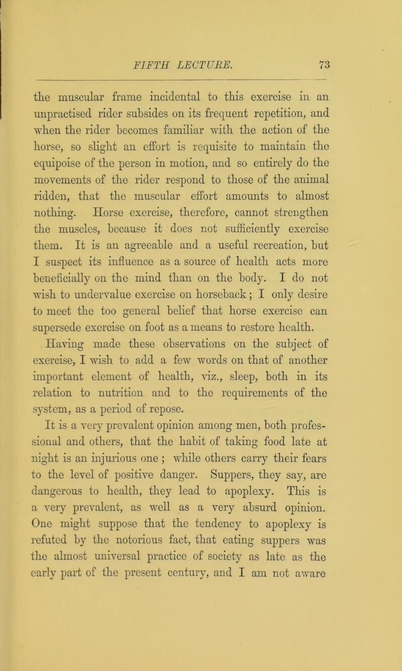 tlie muscular frame incidental to this exercise in an unpractised rider subsides on its frequent repetition, and when the rider becomes familiar with the action of the horse, so slight an effort is requisite to maintain the equipoise of the person in motion, and so entirely do the movements of the rider respond to those of the animal ridden, that the muscular effort amounts to almost nothing. Horse exercise, therefore, cannot strengthen the muscles, because it does not sufficiently exercise them. It is an agreeable and a useful recreation, but I suspect its influence as a source of health acts more beneficially on the mind than on the body. I do not wish to undervalue exercise on horseback; I only desire to meet the too general belief that horse exercise can supersede exercise on foot as a means to restore health. Having made these observations on the subject of exercise, I wish to add a few words on that of another important element of health, viz., sleep, both in its relation to nutrition and to the requirements of the system, as a period of repose. It is a very prevalent opinion among men, both profes- sional and others, that the habit of taking food late at night is an injurious one ; while others carry their fears to the level of positive danger. Suppers, they say, are dangerous to health, they lead to apoplexy. This is a very prevalent, as well as a very absurd opinion. One might suppose that the tendency to apoplexy is refuted by the notorious fact, that eating suppers was the almost universal practice of society as late as the early part of the present century, and I am not aware