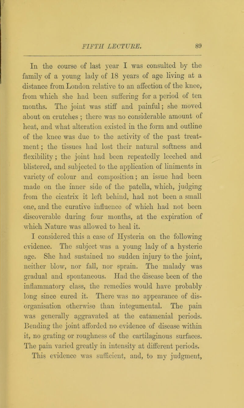 In the course of last year I was consulted by the family of a young lady of 18 years of age living at a distance from London relative to an affection of the knee, from which she had been suffering for a period of ten months. The joint was stiff and painful; she moved about on crutches ; there was no considerable amount of heat, and what alteration existed in the form and outline of the knee was due to the activity of the past treat- ment ; the tissues had lost their natural softness and flexibility; the joint had been repeatedly leeched and blistered, and subjected to the application of liniments in variety of colour and composition; an issue had been made on the inner side of the patella, which, judging from the cicatrix it left behind, had not been a small one, and the curative influence of which had not been discoverable during four months, at the expiration of which Nature was allowed to heal it. I considered this a case of Hysteria on the following evidence. The subject was a young lady of a hysteric age. She had sustained no sudden injury to the joint, neither blow, nor fall, nor sprain. The malady was gradual and spontaneous. Had the disease been of the inflammatory class, the remedies would have probably long since cured it. There was no appearance of dis- organisation otherwise than integumental. The pain was generally aggravated at the catamenial periods. Bonding the joint afforded no evidence of disease wdthm it, no grating or roughness of the cartilaginous surfaces. Tlie pain varied greatly in intensity at different periods. This evidence was sufficient, and, to my judgment.