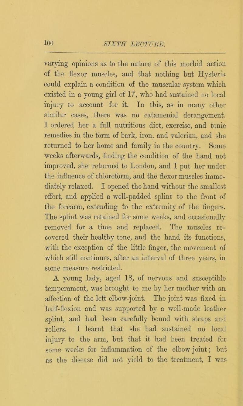 varying opinions as to tlie nature of this morbid action of the flexor muscles, and that nothing but Hysteria could explain a condition of the muscular system which existed in a young girl of 17, who had sustained no local injury to account for it. In this, as in many other similar cases, there was no catamenial derangement. I ordered her a full nutritious diet, exercise, and tonic remedies in the form of hark, iron, and valerian, and she returned to her home and family in the country. Some weeks afterwards, flnding the condition of the hand not improved, she returned to London, and I put her under the influence of chloroform, and the flexor muscles imme- diately relaxed. I opened the hand without the smallest effort, and applied a well-padded splint to the front of the forearm, extending to the extremity of the fingers. The splint was retained for some weeks, and occasionally removed for a time and replaced. The muscles re- covered their healthy tone, and the hand its functions, with the exception of the little finger, the movement of which still continues, after an interval of three years, in some measure restricted. A young lady, aged 18, of nervous and susceptible temperament, was brought to me by her mother with an affection of the left elbow-joint. The joint was fixed in half-flexion and was supported by a well-made leather splint, and had been carefully bound with straps and rollers. I learnt that she had sustained no local injury to the arm, but that it had been treated for some weeks for inflammation of the elbow-joint; but as the disease did not yield to the treatment, I was