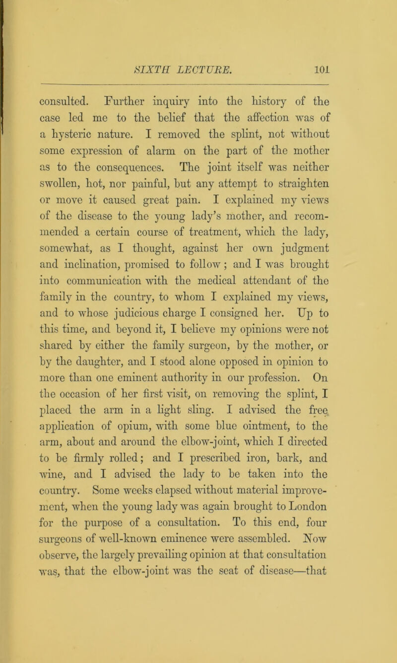 consulted. Further inquiry into the history of the case led me to the belief that the affection was of a hysteric nature. I removed the splint, not without some expression of alarm on the part of the mother as to the consequences. The joint itself was neither swollen, hot, nor painful, hut any attempt to straighten or move it caused great pain. I explained my views of the disease to the young lady’s mother, and recom- mended a certain course of treatment, which the lady, somewhat, as I thought, against her own judgment and inclination, promised to follow ; and I was brought into communication with the medical attendant of the family in the country, to whom I explained my views, and to whose judicious charge I consigned her. Up to this time, and beyond it, I beheve my opinions were not shared by either the family surgeon, by the mother, or by the daughter, and I stood alone opposed in opinion to more than one eminent authority in our profession. On the occasion of her first visit, on removing the splint, I placed the arm in a light sHng. I advised the free application of opium, with some blue ointment, to the arm, about and around the elbow-joint, which I directed to be firmly rolled; and I prescribed iron, bark, and wine, and I advised the lady to bo taken into the country. Some weeks elapsed vdthout material improve- ment, when the young lady was again brought to London for the purpose of a consultation. To this end, four surgeons of well-known eminence were assembled. ISTow observe, the largely prevailing opinion at that consultation was, that the elbow-joint was the seat of disease—that