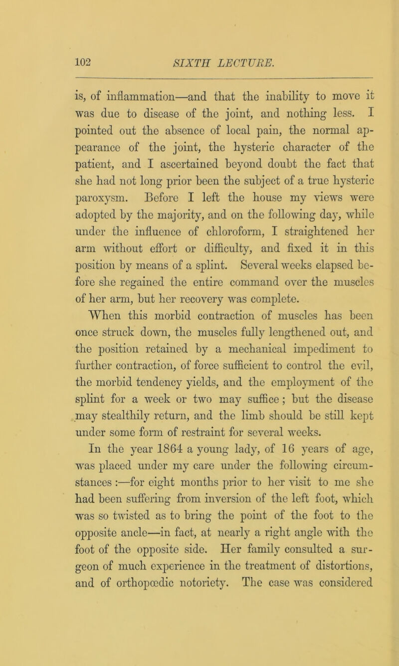 is, of inflammation—and tliat the inability to move it was due to disease of the joint, and notliing less. I pointed out the absence of local pain, the normal ap- pearance of the joint, the hysteric character of the patient, and I ascertained beyond doubt the fact that she had not long prior been the subject of a true hysteric paroxysm. Before I left the house my views were adopted by the majority, and on the folio-wing day, while under the influence of chloroform, I straightened her arm -without efibrt or difficulty, and fixed it in this position by means of a splint. Several weeks elapsed be- fore she regained the entire command over the muscles of her arm, but her recovery was complete. When this morbid contraction of muscles has been once struck down, the muscles fully lengthened out, and the position retained by a mechanical impediment to further contraction, of force sufficient to control the evil, the morbid tendency yields, and the employment of the sj)hnt for a week or two may suffice; but the disease may stealthily return, and the limb should be still kept under some form of restraint for several weeks. In the year 1864 a young lady, of 16 years of age, was placed under my care under the following circum- stances :—for eight months prior to her visit to me she had been suffering from inversion of the left foot, which was so twisted as to bring the point of the foot to the opposite ancle—in fact, at nearly a right angle -with the foot of the opposite side. Her family consulted a sur- geon of much experience in the treatment of distortions, and of orthopoodic notoriety. The case was considered