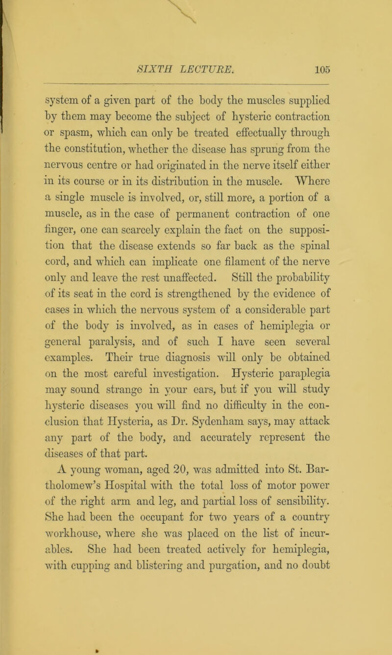 system of a given part of the body the muscles supplied by them may become the subject of hysteric contraction or spasm, which can only he treated effectually through the constitution, whether the disease has sprung from the nervous centre or had originated in the nerve itself either in its course or in its distribution in the muscle. Where a single muscle is in’volved, or, still more, a portion of a muscle, as in the case of permanent contraction of one linger, one can scarcely explain the fact on the supposi- tion that the disease extends so far back as the spinal cord, and which can implicate one filament of the nerve only and leave the rest unaffected. Still the probability of its seat in the cord is strengthened by the evidence of cases in which the nervous system of a considerable part of the body is involved, as in cases of hemiplegia or general paralysis, and of such I have seen several examples. Their true diagnosis will only bo obtained on the most careful investigation. Hysteric paraplegia may sound strange in your ears, but if you will study hysteric diseases you will find no difficulty in the con- clusion that Hysteria, as Hr. Sydenham says, may attack any part of the body, and accurately represent the diseases of that part. A young woman, aged 20, was admitted into St. Bar- tholomew’s Hospital mth the total loss of motor power of the right arm and leg, and partial loss of sensibility. She had been the occupant for two years of a country workhouse, where she was placed on the list of incur- ables. She had been treated actively for hemiplegia, with cupping and blistering and purgation, and no doubt