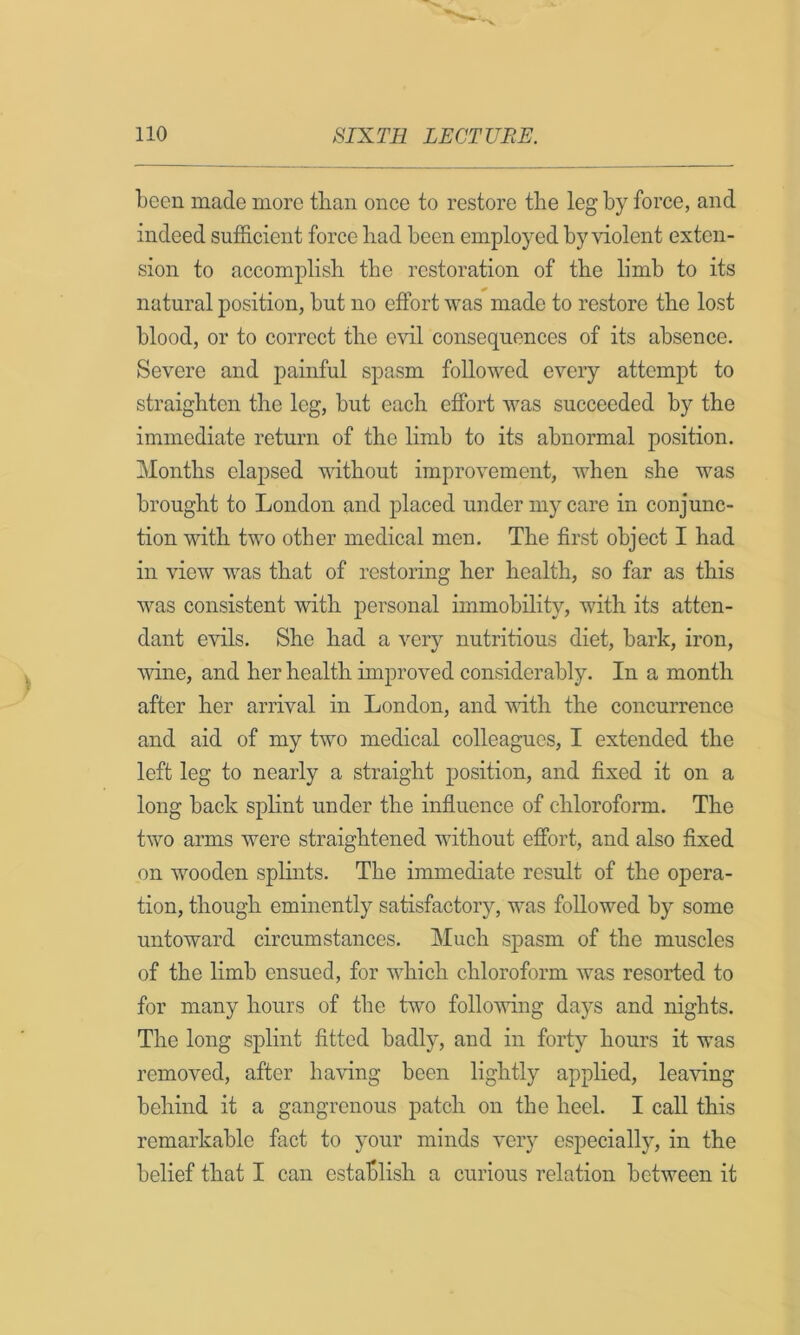 been made more tlian once to restore tlie leg by force, and indeed sufficient force bad been employed by violent exten- sion to accomplish the restoration of the limb to its natural position, but no effort was made to restore the lost blood, or to correct the evil consequences of its absence. Severe and painful spasm followed every attempt to straighten the leg, but each effort was succeeded by the immediate return of the limb to its abnormal position. Months elapsed without improvement, when she was brought to London and placed under my care in conjunc- tion with two other medical men. The first object I had in view was that of restoring her health, so far as this was consistent with personal immobility, with its atten- dant evils. She had a very nutritious diet, bark, iron, wine, and her health improved considerably. In a month after her arrival in London, and mth the concurrence and aid of my two medical colleagues, I extended the left leg to nearly a straight position, and fixed it on a long back splint under the influence of chloroform. The two arms were straightened without effort, and also fixed on wooden splints. The immediate result of the opera- tion, though eminently satisfactory, was followed by some untoward circumstances. Much sjDasm of the muscles of the limb ensued, for which chloroform was resorted to for many hours of the two following days and nights. The long splint fitted badly, and in forty hours it was removed, after having been lightly applied, leaving behind it a gangrenous patch on the heel. I call this remarkable fact to your minds very especially, in the belief that I can establish a curious relation between it