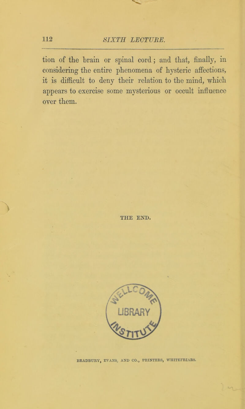 tion of the brain or spinal cord; and that, finally, in considering the entire phenomena of hysteric affections, it is difficult to deny their relation to the mind, which appears to exercise some mysterious or occult influence over them. THE END. BRADBURY, EVANS, AND CO., PRINTERS, WHITEFRIARS.