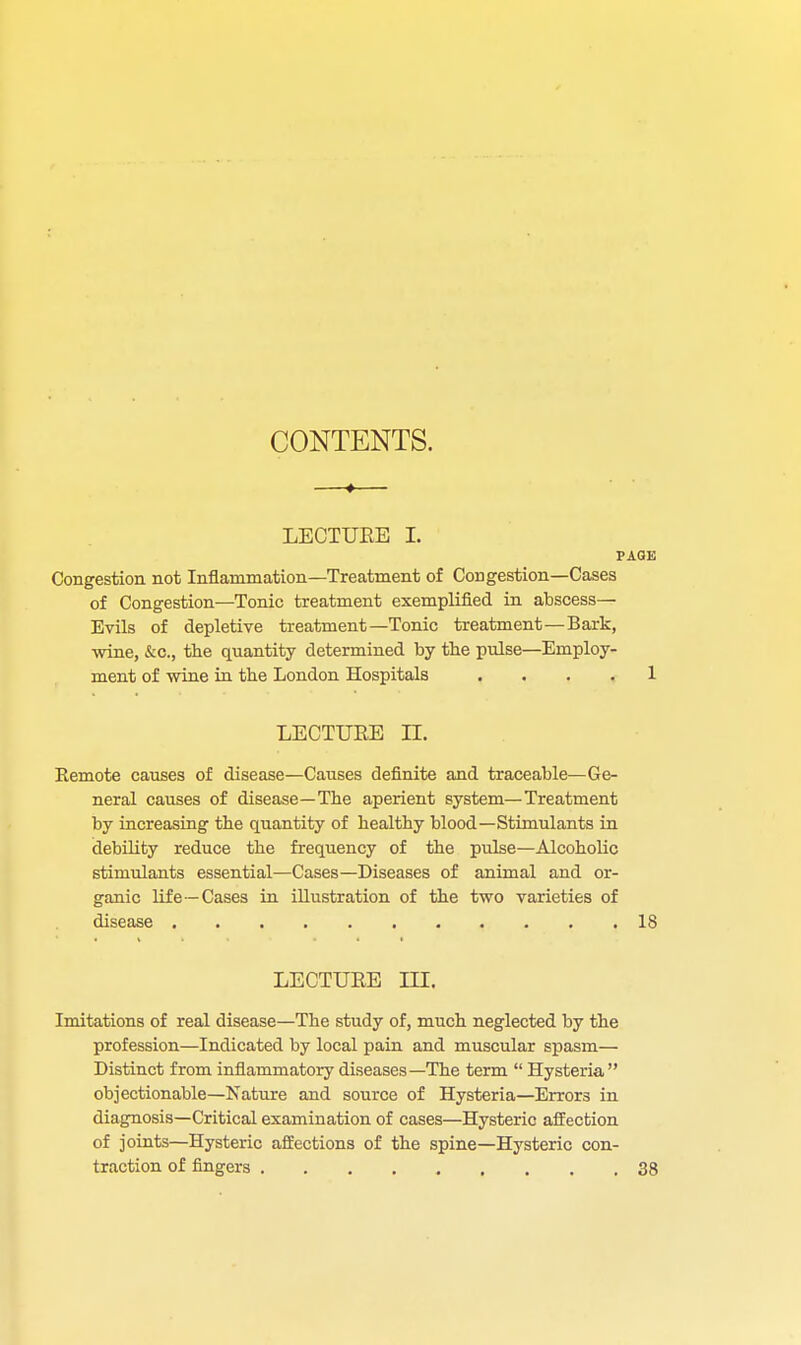 CONTENTS. ♦ LECTURE I. PAGE Congestion not Inflammation—Treatment of Congestion—Cases of Congestion—Tonic treatment exemplified in abscess— Evils of depletive treatment—Tonic treatment—Bark, wine, &c, the quantity determined by the pulse—Employ- ment of wine in the London Hospitals .... 1 LECTURE n. Remote causes of disease—Causes definite and traceable—Ge- neral causes of disease—The aperient system—Treatment by increasing the quantity of healthy blood—Stimulants in debility reduce the frequency of the pulse—Alcoholic stimulants essential—Cases—Diseases of animal and or- ganic life—Cases in illustration of the two varieties of disease 18 LECTURE III. Imitations of real disease—The study of, much neglected by the profession—Indicated by local pain and muscular spasm— Distinct from inflammatory diseases—The term  Hysteria  objectionable—Nature and source of Hysteria—Errors in diagnosis—Critical examination of cases—Hysteric affection of joints—Hysteric affections of the spine—Hysteric con- traction of fingers 38