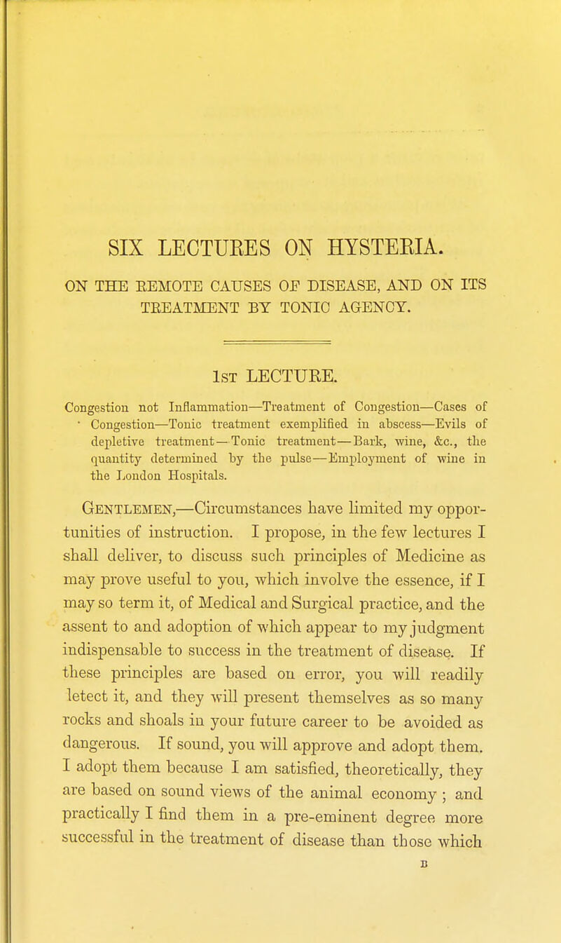 ON THE EEMOTE CAUSES OF DISEASE, AND ON ITS TREATMENT BY TONIC AGENCY. 1st LECTURE. Congestion not Inflammation—Treatment of Congestion—Cases of • Congestion—Tonic treatment exemplified in abscess—Evils of depletive treatment—Tonic treatment—Bark, wine, &c, the quantity determined by the pulse—Employment of wine in the London Hospitals. Gentlemen,—Circumstances have limited my oppor- tunities of instruction. I propose, in the few lectures I shall deliver, to discuss such principles of Medicine as may prove useful to you, which involve the essence, if I may so term it, of Medical and Surgical practice, and the assent to and adoption of which appear to my judgment indispensable to success in the treatment of disease. If these principles are based on error, you will readily letect it, and they will present themselves as so many rocks and shoals iu your future career to be avoided as dangerous. If sound, you will approve and adopt them. I adopt them because I am satisfied, theoretically, they are based on sound views of the animal economy ; and practically I find them in a pre-eminent degree more successful in the treatment of disease than those which