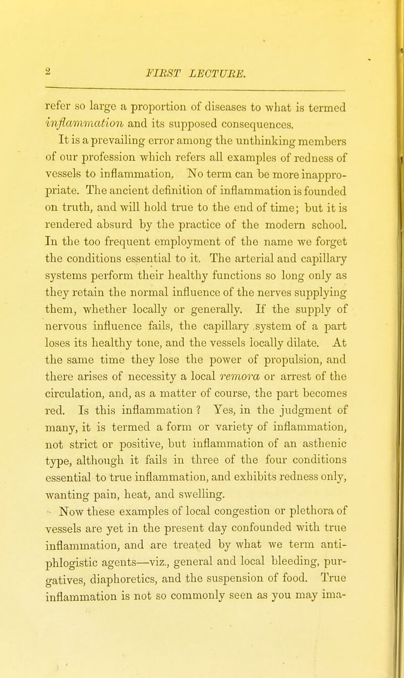 refer so large a proportion of diseases to what is termed inflammation and its supposed consequences. It is a prevailing error among the unthinking members of our profession which refers all examples of redness of vessels to inflammation. No term can be more inappro- priate. The ancient definition of inflammation is founded on truth, and will hold true to the end of time; but it is rendered absurd by the practice of the modern school. In the too frequent employment of the name we forget the conditions essential to it. The arterial and capillary systems perform their healthy functions so long only as they retain the normal influence of the nerves supplying them, whether locally or generally. If the supply of nervous influence fails, the capillary .system of a part loses its healthy tone, and the vessels locally dilate. At the same time they lose the power of propulsion, and there arises of necessity a local remora or arrest of the circulation, and, as a matter of course, the part becomes red. Is this inflammation ? Yes, in the judgment of many, it is termed a form or variety of inflammation, not strict or positive, but inflammation of an asthenic type, although it fails in three of the four conditions essential to true inflammation, and exhibits redness only, wanting pain, heat, and swelling. - Now these examples of local congestion or plethora of vessels are yet in the present day confounded with true inflammation, and are treated by what we term anti- phlogistic agents—viz., general and local bleeding, pur- gatives, diaphoretics, and the suspension of food. True inflammation is not so commonly seen as you may ima-