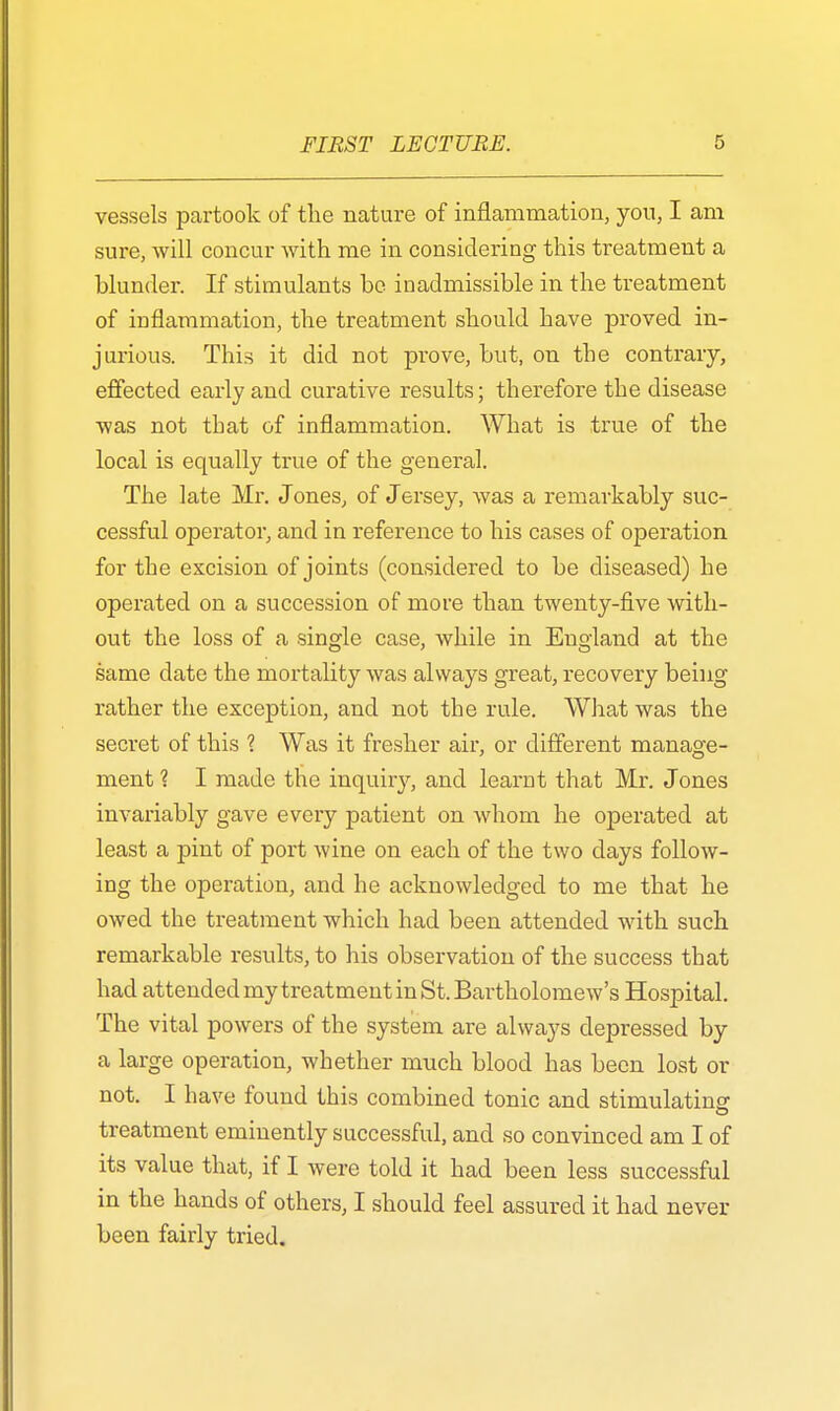 vessels partook of the nature of inflammation, yon, I am sure, will concur with me in considering this treatment a blunder. If stimulants be inadmissible in the treatment of inflammation, the treatment should have proved in- jurious. This it did not prove, but, on the contrary, effected early and curative results; therefore the disease was not that of inflammation. What is true of the local is equally true of the general. The late Mr. J ones, of Jersey, was a remarkably suc- cessful operator, and in reference to his cases of operation for the excision of joints (considered to be diseased) he operated on a succession of more than twenty-five with- out the loss of a single case, while in England at the same date the mortality was always great, recovery being rather the exception, and not the rule. What was the secret of this ? Was it fresher air, or different manage- ment ? I made the inquiry, and learnt that Mr. Jones invariably gave every patient on whom he operated at least a pint of port wine on each of the two days follow- ing the operation, and he acknowledged to me that he owed the treatment which had been attended with such remarkable results, to his observation of the success that had attended my treatment in St. Bartholomew's Hospital. The vital powers of the system are always depressed by a large operation, whether much blood has been lost or not. I have found this combined tonic and stimulating treatment eminently successful, and so convinced am I of its value that, if I were told it had been less successful in the hands of others, I should feel assured it had never been fairly tried.