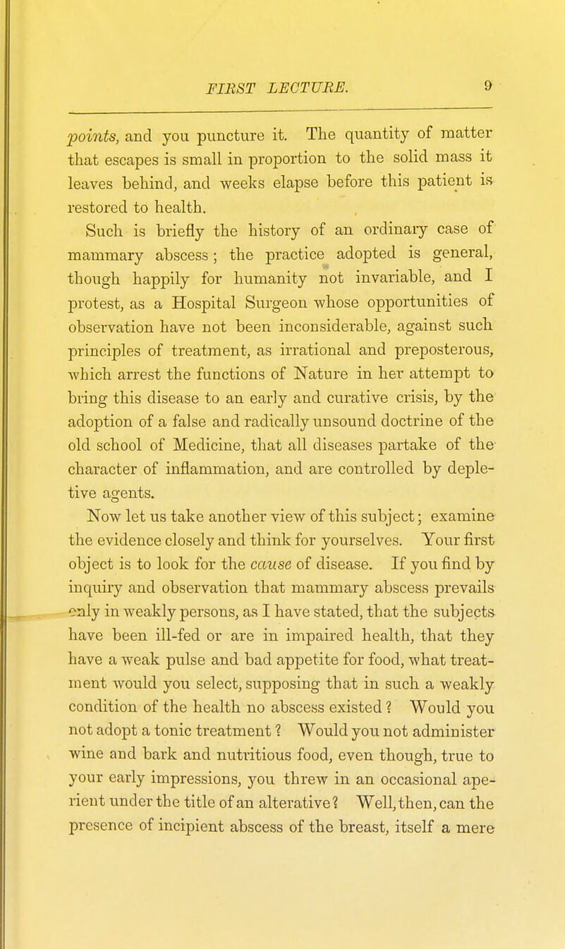 'points, and you puncture it. The quantity of matter that escapes is small in proportion to the solid mass it leaves behind, and weeks elapse before this patient is restored to health. Such is briefly the history of an ordinary case of mammary abscess; the practice adopted is general, though happily for humanity not invariable, and I protest, as a Hospital Surgeon whose opportunities of observation have not been inconsiderable, against such principles of treatment, as irrational and preposterous, which arrest the functions of Nature in her attempt to bring this disease to an early and curative crisis, by the adoption of a false and radically unsound doctrine of the old school of Medicine, that all diseases partake of the character of inflammation, and are controlled by deple- tive agents. Now let us take another view of this subject; examine the evidence closely and think for yourselves. Your first object is to look for the cause of disease. If you find by inquiry and observation that mammary abscess prevails only in weakly persons, as I have stated, that the subjects have been ill-fed or are in impaired health, that they have a weak pulse and bad appetite for food, what treat- ment would you select, supposing that in such a weakly condition of the health no abscess existed ? Would you not adopt a tonic treatment ? Would you not administer wine and bark and nutritious food, even though, true to your early impressions, you threw in an occasional ape- rient under the title of an alterative? Well, then, can the presence of incipient abscess of the breast, itself a mere