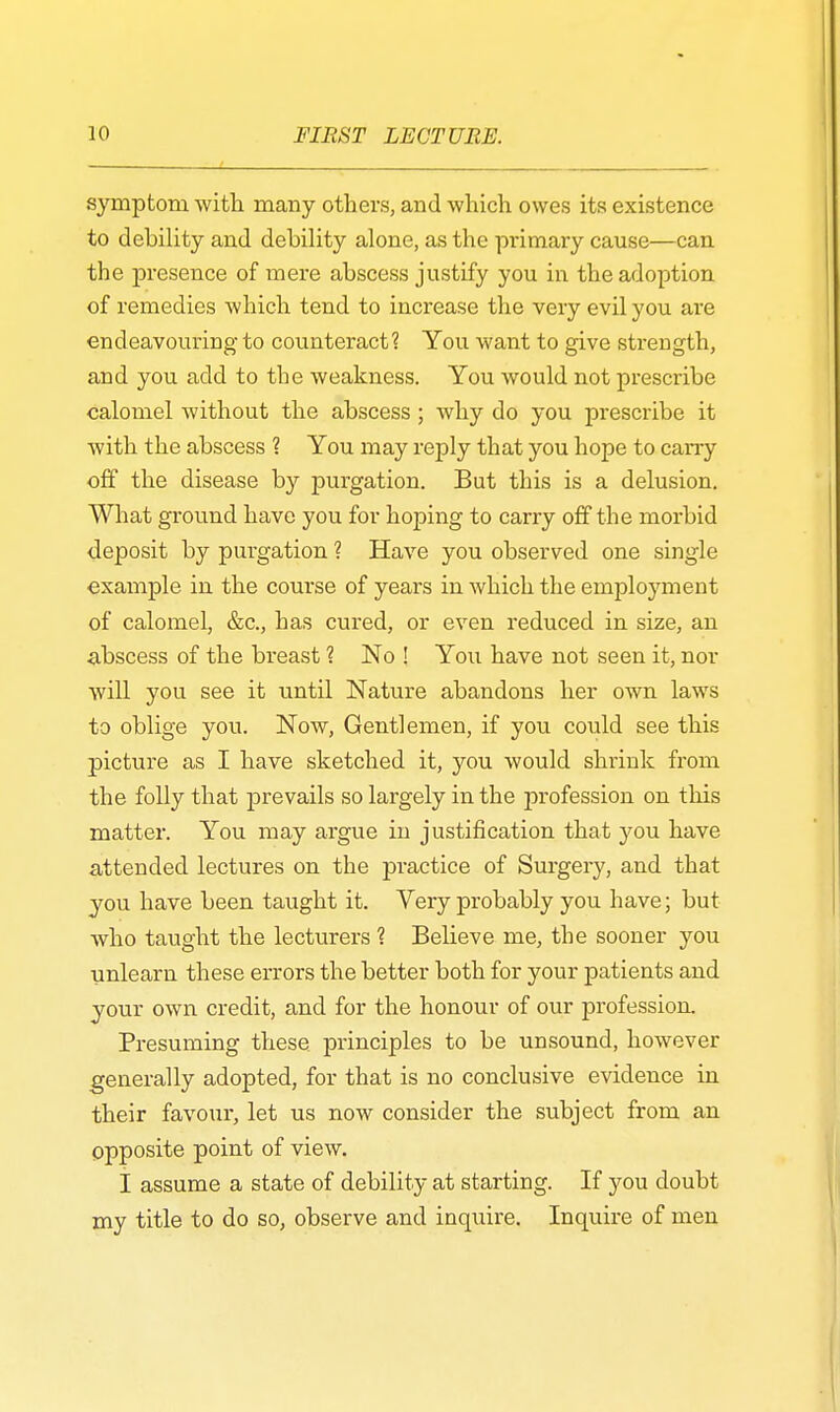 symptom with many others, and which owes its existence to debility and debility alone, as the primary cause—can the presence of mere abscess justify you in the adoption of remedies which tend to increase the very evil you are endeavouring to counteract? You want to give strength, and you add to the weakness. You would not prescribe calomel without the abscess; why do you prescribe it with the abscess ? You may reply that you hope to carry off the disease by purgation. But this is a delusion. What ground have you for hoping to carry off the morbid deposit by purgation ? Have you observed one single ■example in the course of years in which the employment of calomel, &c, has cured, or even reduced in size, an abscess of the breast % No ! You have not seen it, nor will you see it until Nature abandons her own laws to oblige you. Now, Gentlemen, if you could see this picture as I have sketched it, you would shrink from the folly that prevails so largely in the profession on this matter. You may argue in justification that you have attended lectures on the practice of Surgery, and that you have been taught it. Very probably you have; but who taught the lecturers ? Believe me, the sooner you unlearn these errors the better both for your patients and your own credit, and for the honour of our profession. Presuming these principles to be unsound, however generally adopted, for that is no conclusive evidence in their favour, let us now consider the subject from an opposite point of view. I assume a state of debility at starting. If you doubt my title to do so, observe and inquire. Inquire of men