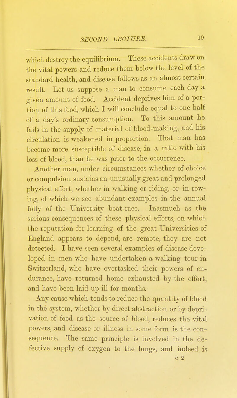 which destroy the equilibrium. These accidents draw on the vital powers and reduce them below the level of the standard health, and disease follows as an almost certain result. Let us suppose a man to consume each day a given amount of food. Accident deprives him of a por- tion of this food, which I will conclude equal to one-half of a day's ordinary consumption. To this amount he fails in the supply of material of blood-making, and his circulation is weakened in proportion. That man has become more susceptible of disease, in a ratio with his loss of blood, than he was prior to the occurrence. Another man, under circumstances whether of choice or compulsion, sustains an unusually great and prolonged physical effort, whether in walking or riding, or in row- ing, of which we see abundant examples in the annual folly of the University boat-race. Inasmuch as the serious consequences of these physical efforts, on which the reputation for learning of the great Universities of England appears to depend, are remote, they are not detected. I have seen several examples of disease deve- loped in men who have undertaken a walking tour in Switzerland, who have overtasked their powers of en- durance, have returned home exhausted by the effort, and have been laid up ill for months. Any cause which tends to reduce the quantity of blood in the system, whether by direct abstraction or by depri- vation of food as the source of blood, reduces the vital powers, and disease or illness in some form is the con- sequence. The same principle is involved in the de- fective supply of oxygen to the lungs, and indeed is