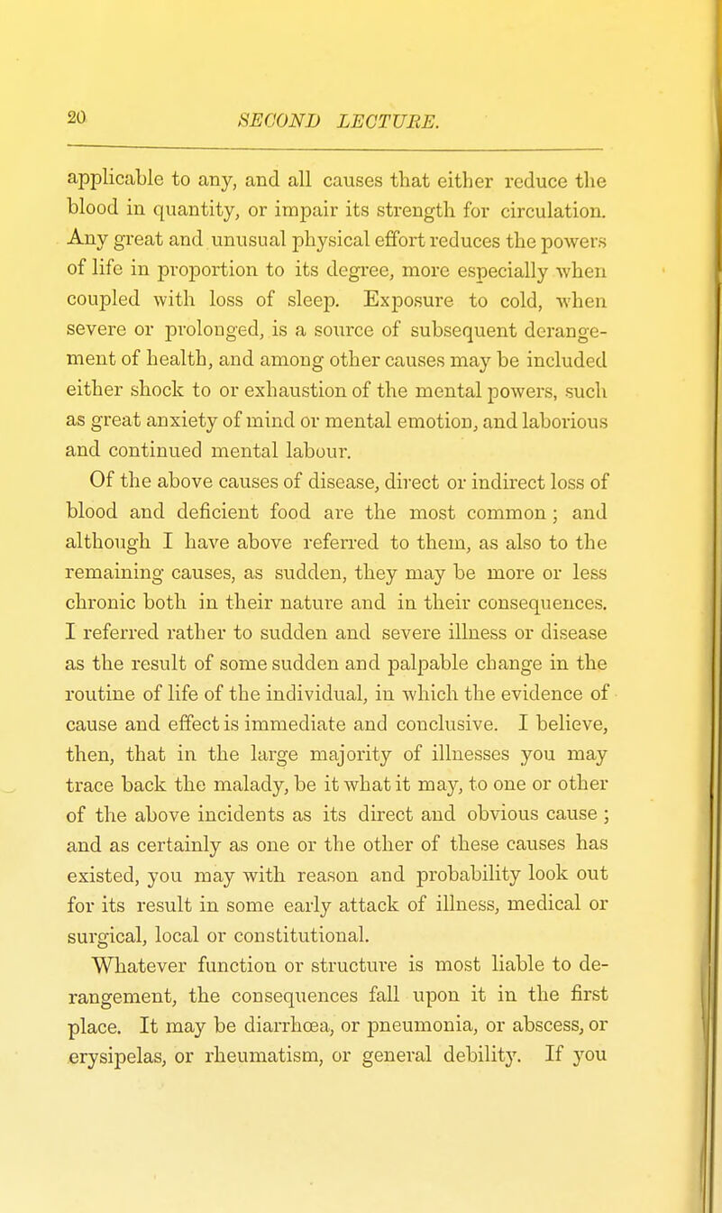 applicable to any, and all causes that either reduce the blood in quantity, or impair its strength for circulation. Any great and unusual physical effort reduces the powers of life in proportion to its degree, more especially when coupled with loss of sleep. Exposure to cold, when severe or prolonged, is a source of subsequent derange- ment of health, and among other causes may be included either shock to or exhaustion of the mental powers, such as great anxiety of mind or mental emotion, and laborious and continued mental labour. Of the above causes of disease, direct or indirect loss of blood and deficient food are the most common; and although I have above referred to them, as also to the remaining causes, as sudden, they may be more or less chronic both in their nature and in their consequences. I referred rather to sudden and severe illness or disease as the result of some sudden and palpable change in the routine of life of the individual, in which the evidence of cause and effect is immediate and conclusive. I believe, then, that in the large majority of illnesses you may trace back the malady, be it what it may, to one or other of the above incidents as its direct and obvious cause ; and as certainly as one or the other of these causes has existed, you may with reason and probability look out for its result in some early attack of illness, medical or surgical, local or constitutional. Whatever function or structure is most liable to de- rangement, the consequences fall upon it in the first place. It may be diarrhoea, or pneumonia, or abscess, or erysipelas, or rheumatism, or general debility. If you