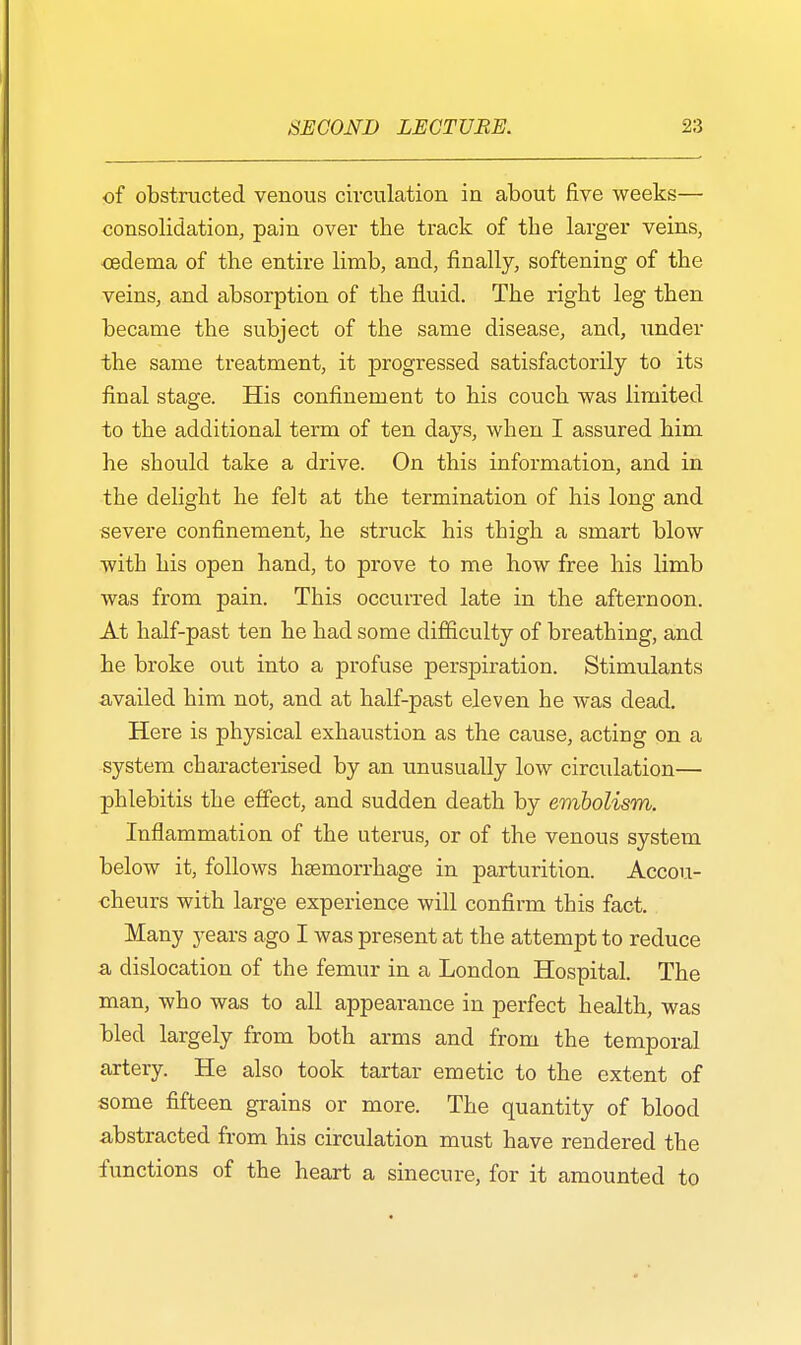 of obstructed venous circulation in about five weeks— consolidation, pain over the track of the larger veins, oedema of the entire limb, and, finally, softening of the veins, and absorption of the fluid. The right leg then became the subject of the same disease, and, under the same treatment, it progressed satisfactorily to its final stage. His confinement to his couch was limited to the additional term of ten days, when I assured him he should take a drive. On this information, and in the delight he felt at the termination of his long and severe confinement, he struck his thigh a smart blow with his open hand, to prove to me how free his limb was from pain. This occurred late in the afternoon. At half-past ten he had some difficulty of breathing, and he broke out into a profuse perspiration. Stimulants availed him not, and at half-past eleven he was dead. Here is physical exhaustion as the cause, acting on a system characterised by an unusually low circulation— phlebitis the effect, and sudden death by embolism. Inflammation of the uterus, or of the venous system below it, follows haemorrhage in parturition. Accou- cheurs with large experience will confirm this fact. Many years ago I was present at the attempt to reduce a dislocation of the femur in a London Hospital. The man, who was to all appearance in perfect health, was bled largely from both arms and from the temporal artery. He also took tartar emetic to the extent of some fifteen grains or more. The quantity of blood abstracted from his circulation must have rendered the functions of the heart a sinecure, for it amounted to
