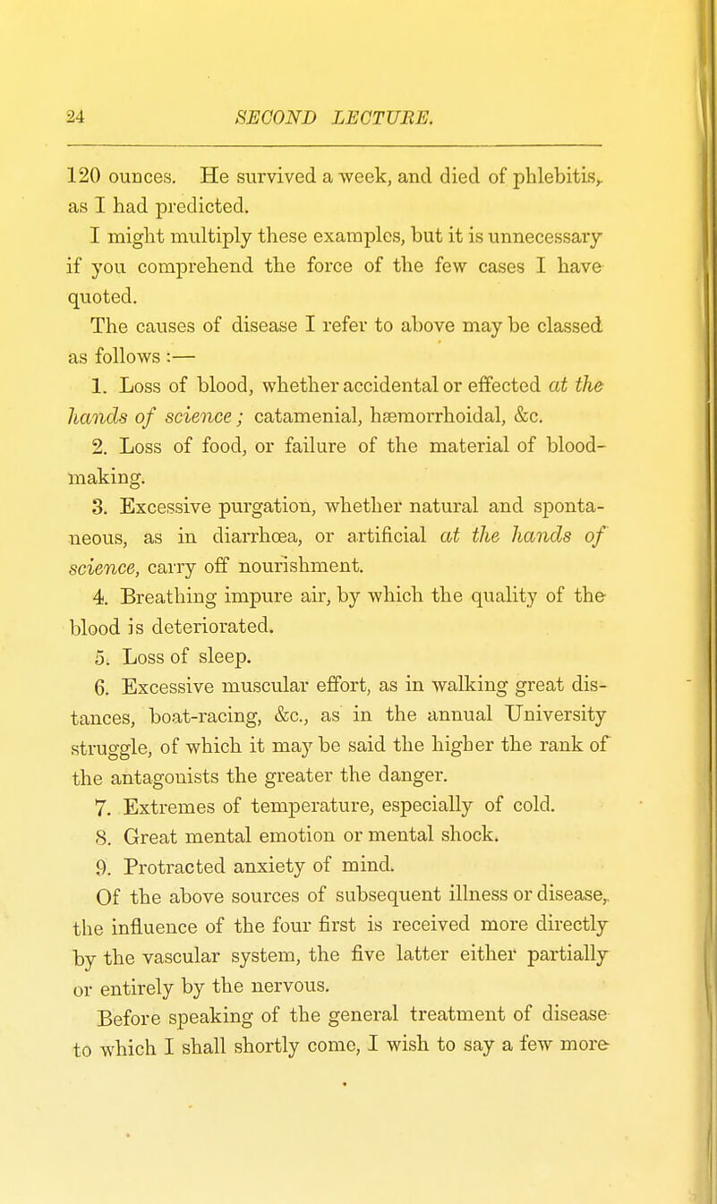 120 ounces. He survived a week, and died of phlebitis, as I had predicted. I might multiply these examples, but it is unnecessary if you comprehend the force of the few cases I have quoted. The causes of disease I refer to above may be classed as follows:— 1. Loss of blood, whether accidental or effected at the hands of science; catamenial, hemorrhoidal, &c. 2. Loss of food, or failure of the material of blood- making. 3. Excessive purgation, whether natural and sponta- neous, as in diarrhoea, or artificial at the hands of science, carry off nourishment. 4. Breathing impure air, by which the quality of the- blood is deteriorated. 5. Loss of sleep. 6. Excessive muscular effort, as in walking great dis- tances, boat-racing, &c, as in the annual University struggle, of which it may be said the higher the rank of the antagonists the greater the danger. 7. Extremes of temperature, especially of cold. 8. Great mental emotion or mental shock. 9. Protracted anxiety of mind. Of the above sources of subsequent illness or disease,, the influence of the four first is received more directly by the vascular system, the five latter either partially or entirely by the nervous. Before speaking of the general treatment of disease