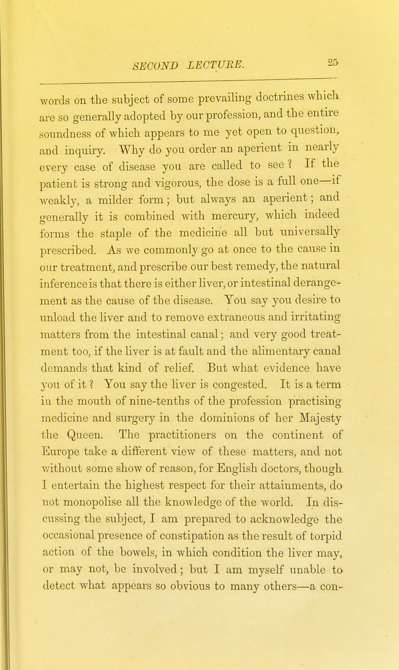 Avoids on the subject of some prevailing doctrines which are so generally adopted by our profession, and the entire soundness of which appears to me yet open to question, and inquiry. Why do you order an aperient in nearly every case of disease you are called to see ? If the patient is strong and vigorous, the dose is a full one—if weakly, a milder form; but always an aperient; and generally it is combined with mercury, which indeed forms the staple of the medicine all but universally prescribed. As we commonly go at once to the cause in our treatment, and prescribe our best remedy, the natural inference is that there is either liver, or intestinal derange- ment as the cause of the disease. You say you desire to unload the liver and to remove extraneous and irritating matters from the intestinal canal; and very good treat- ment too, if the liver is at fault and the alimentary canal demands that kind of relief. But what evidence have you of it ? You say the liver is congested. It is a term iu the mouth of nine-tenths of the profession practising medicine and surgery in the dominions of her Majesty the Queen. The practitioners on the continent of Europe take a different view of these matters, and not without some show of reason, for English doctors, though I entertain the highest respect for their attainments, do not monopolise all the knowledge of the world. In dis- cussing the subject, I am prepared to acknowledge the occasional presence of constipation as the result of torpid action of the bowels, in which condition the liver may, or may not, be involved; but I am myself unable to detect what appears so obvious to many others—a con-