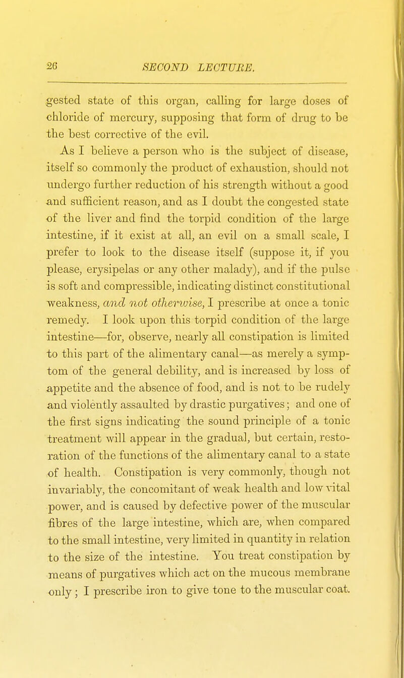 gested state of this organ, calling for large doses of chloride of mercury, supposing that form of drug to be the best corrective of the evil. As I believe a person who is the subject of disease, itself so commonly the product of exhaustion, should not undergo further reduction of his strength without a good and sufficient reason, and as I doubt the congested state of the liver and find the torpid condition of the large intestine, if it exist at all, an evil on a small scale, I prefer to look to the disease itself (suppose it, if you please, erysipelas or any other malady), and if the pulse is soft and compressible, indicating distinct constitutional weakness, and not otherwise, I prescribe at once a tonic remedy. I look upon this torpid condition of the large intestine—for, observe, nearly all constipation is limited to this part of the alimentary canal—as merely a symp- tom of the general debility, and is increased by loss of appetite and the absence of food, and is not to be rudely and violently assaulted by drastic purgatives; and one of the first signs indicating the sound principle of a tonic treatment will appear in the gradual, but certain, resto- ration of the functions of the alimentary canal to a state of health. Constipation is very commonly, though not invariably, the concomitant of weak health and low vital power, and is caused by defective power of the muscular fibres of the large intestine, which are, when compared to the small intestine, very limited in quantity in relation to the size of the intestine. You treat constipation by means of purgatives which act on the mucous membrane only ; I prescribe iron to give tone to the muscular coat.