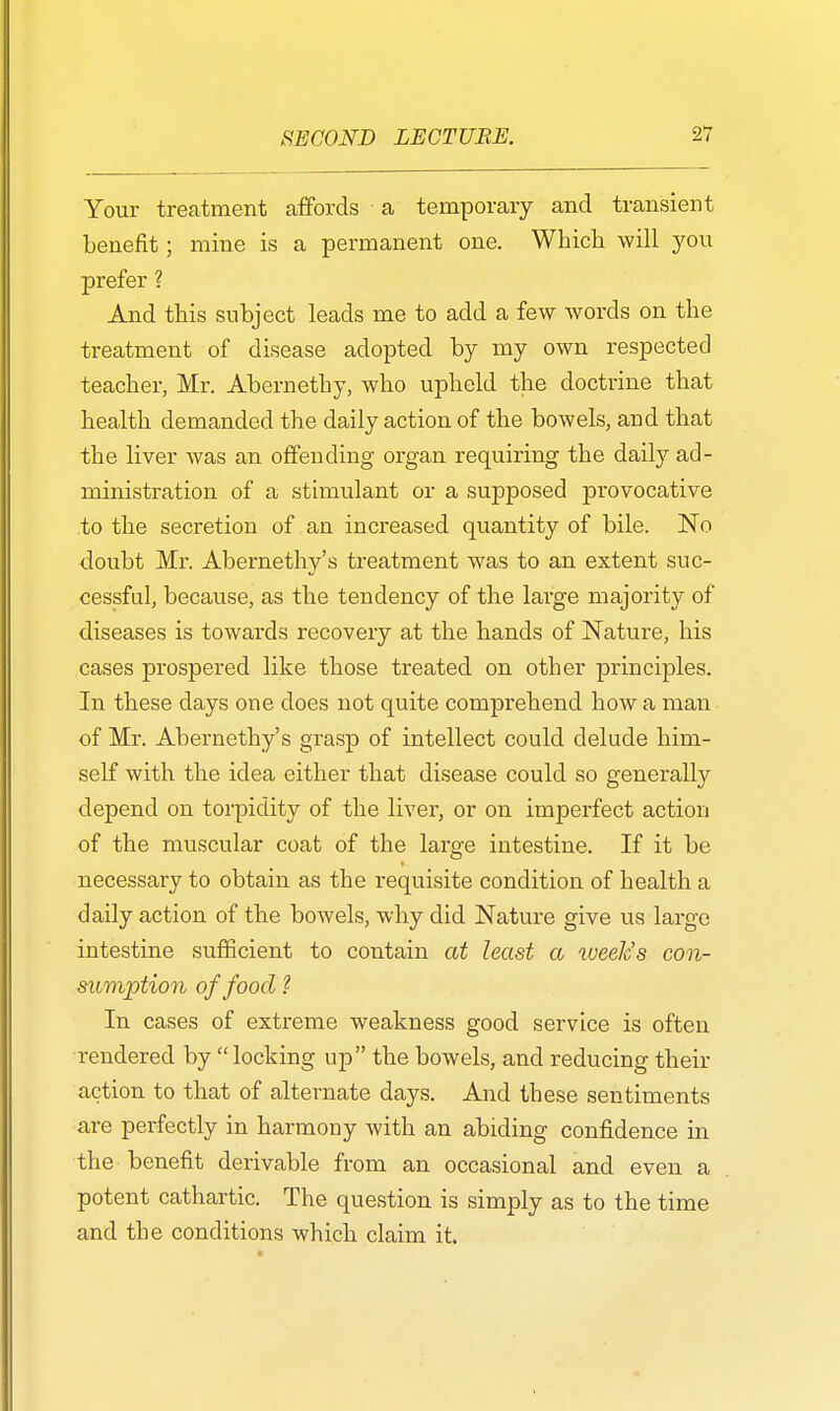 Your treatment affords a temporary and transient benefit; mine is a permanent one. Which will you prefer ? And this subject leads me to add a few words on the treatment of disease adopted by my own respected teacher, Mr. Abernethy, who upheld the doctrine that health demanded the daily action of the bowels, and that the liver was an offending organ requiring the daily ad- ministration of a stimulant or a supposed provocative to the secretion of an increased quantity of bile. No doubt Mr. Abernethy's treatment was to an extent suc- cessful, because, as the tendency of the large majority of diseases is towards recovery at the hands of Nature, his cases prospered like those treated on other principles. In these days one does not quite comprehend how a man of Mr. Abernethy's grasp of intellect could delude him- self with the idea either that disease could so generally depend on torpidity of the liver, or on imperfect action of the muscular coat of the large intestine. If it be necessary to obtain as the requisite condition of health a daily action of the bowels, why did Nature give us large intestine sufficient to contain at least a week's con- sumption of food ? In cases of extreme weakness good service is often rendered by locking up the bowels, and reducing their action to that of alternate days. And these sentiments are perfectly in harmony with an abiding confidence in the benefit derivable from an occasional and even a potent cathartic. The question is simply as to the time and the conditions which claim it.