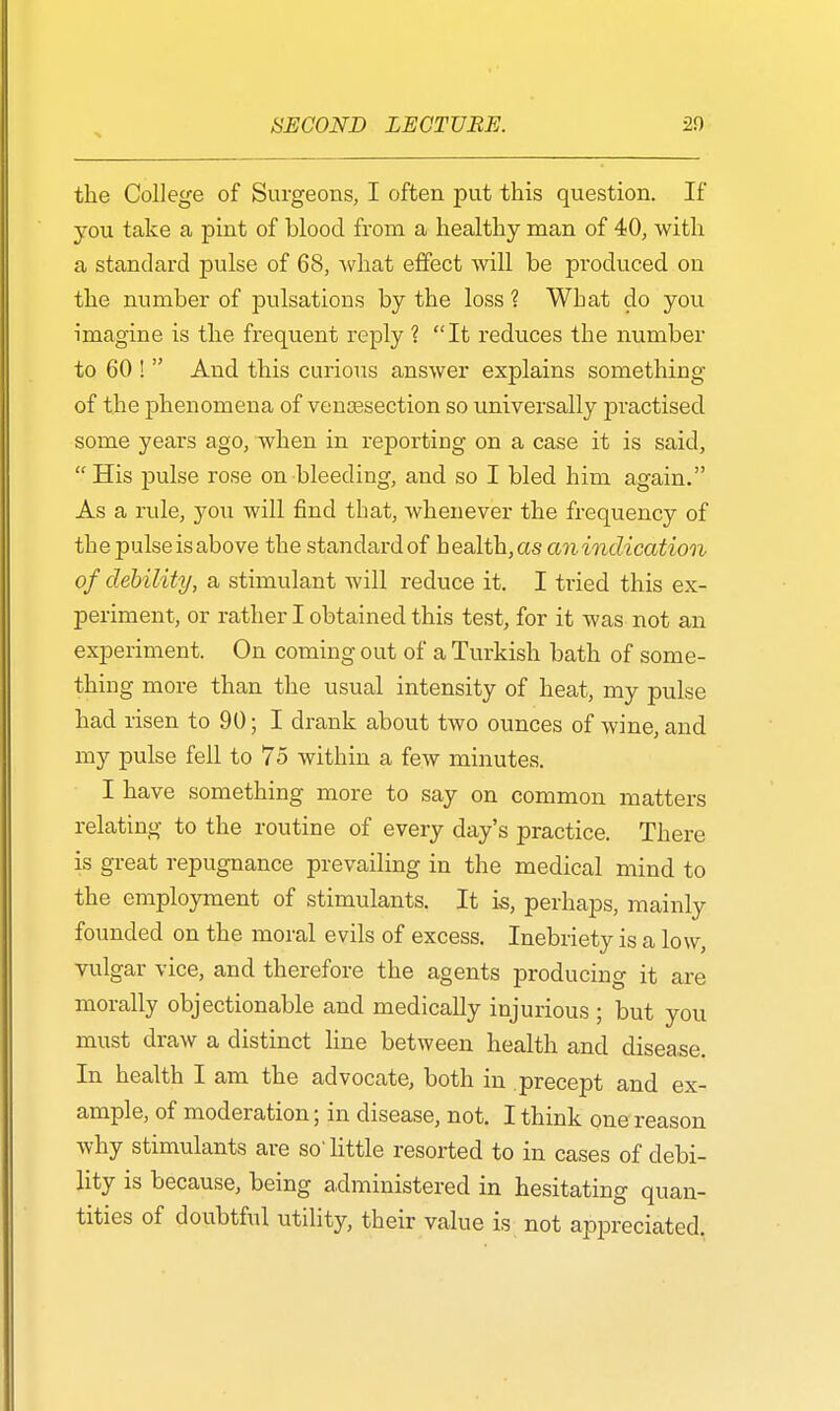 the College of Surgeons, I often put this question. If you take a pint of blood from a healthy man of 40, with a standard pulse of 68, what effect will be produced on the number of pulsations by the loss ? What do you imagine is the frequent reply ? It reduces the number to 60 !  And this curious answer explains something of the phenomena of venisection so universally practised some years ago, when in reporting on a case it is said,  His pulse rose on bleeding, and so I bled him again. As a rule, you will find that, whenever the frequency of the pulse is above the standard of health, as anindication of debility, a stimulant will reduce it. I tried this ex- periment, or rather I obtained this test, for it was not an experiment. On coming out of a Turkish bath of some- thing more than the usual intensity of heat, my pulse had risen to 90; I drank about two ounces of wine, and my pulse fell to 75 within a few minutes. I have something more to say on common matters relating to the routine of every day's practice. There is great repugnance prevailing in the medical mind to the employment of stimulants. It is, perhaps, mainly founded on the moral evils of excess. Inebriety is a low, vulgar vice, and therefore the agents producing it are morally objectionable and medically injurious ; but you must draw a distinct line between health and disease. In health I am the advocate, both in precept and ex- ample, of moderation; in disease, not. I think one reason why stimulants are so' little resorted to in cases of debi- lity is because, being administered in hesitating quan- tities of doubtful utility, their value is not appreciated.