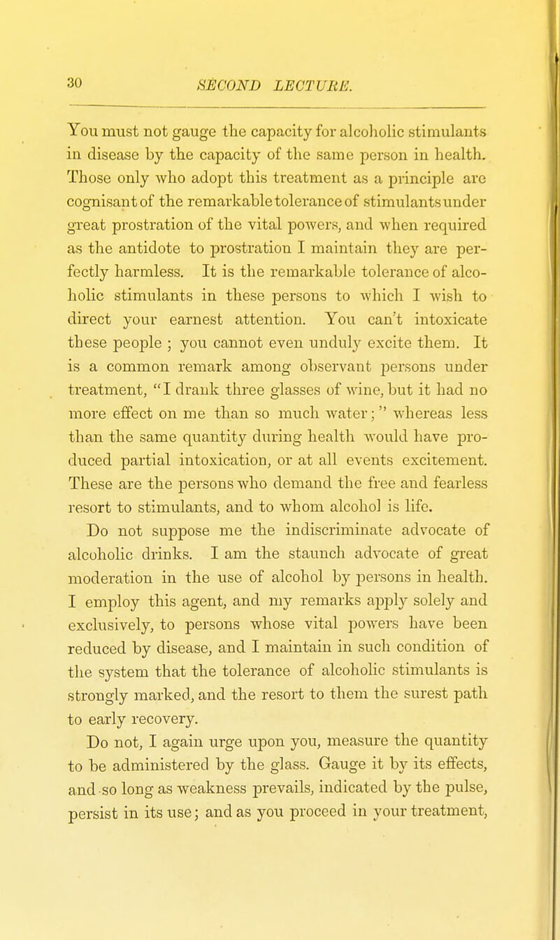 You must not gauge the capacity for alcoholic stimulants in disease by the capacity of the same person in health. Those only who adopt this treatment as a principle are cognisant of the remarkable tolerance of stimulants under great prostration of the vital powers, and when required as the antidote to prostration I maintain they are per- fectly harmless. It is the remarkable tolerance of alco- holic stimulants in these persons to which I wish to direct your earnest attention. You can't intoxicate these people ; you cannot even unduly excite them. It is a common remark among observant rjersons under treatment, I drank three glasses of wine, but it had no more effect on me than so much water;  whereas less than the same quantity during health would have pro- duced partial intoxication, or at all events excitement. These are the persons who demand the free and fearless resort to stimulants, and to whom alcohol is life. Do not suppose me the indiscriminate advocate of alcoholic drinks. I am the staunch advocate of great moderation in the use of alcohol by persons in health. I employ this agent, and my remarks apply solely and exclusively, to persons whose vital powers have been reduced by disease, and I maintain in such condition of the system that the tolerance of alcoholic stimulants is strongly marked, and the resort to them the surest path to early recovery. Do not, I again urge upon you, measure the quantity to be administered by the glass. Gauge it by its effects, and so long as weakness prevails, indicated by the pulse, persist in its use; and as you proceed in your treatment,