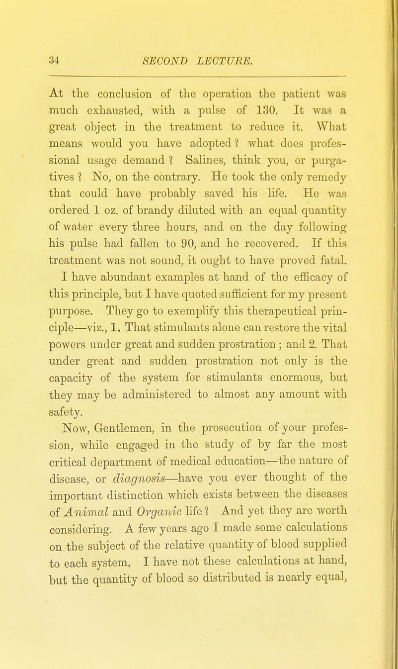 At the conclusion of the operation the patient was much exhausted, with a pulse of 130. It was a great object in the treatment to reduce it. What means would you have adopted ? what does profes- sional usage demand ? Salines, think you, or purga- tives ? No, on the contrary. He took the only remedy that could have probably saved his life. He was ordered 1 oz. of brandy diluted with an equal quantity of water every three hours, and on the day following his pulse had fallen to 90, and he recovered. If this treatment was not sound, it ought to have proved fatal. I have abundant examples at hand of the efficacy of this principle, but I have quoted sufficient for my present purpose. They go to exemplify this therapeutical prin- ciple—viz., 1. That stimulants alone can restore the vital powers under great and sudden prostration ; and 2. That under great and sudden prostration not only is the capacity of the system for stimulants enormous, but they may be administered to almost any amount with safety. Now, Gentlemen, in the prosecution of your profes- sion, while engaged in the study of by far the most critical department of medical education—the nature of disease, or diagnosis—have you ever thought of the important distinction which exists between the diseases of Animal and Organic life ? And yet they are worth considering. A few years ago I made some calculations on the subject of the relative quantity of blood supplied to each system. I have not these calculations at hand, but the quantity of blood so distributed is nearly equal,