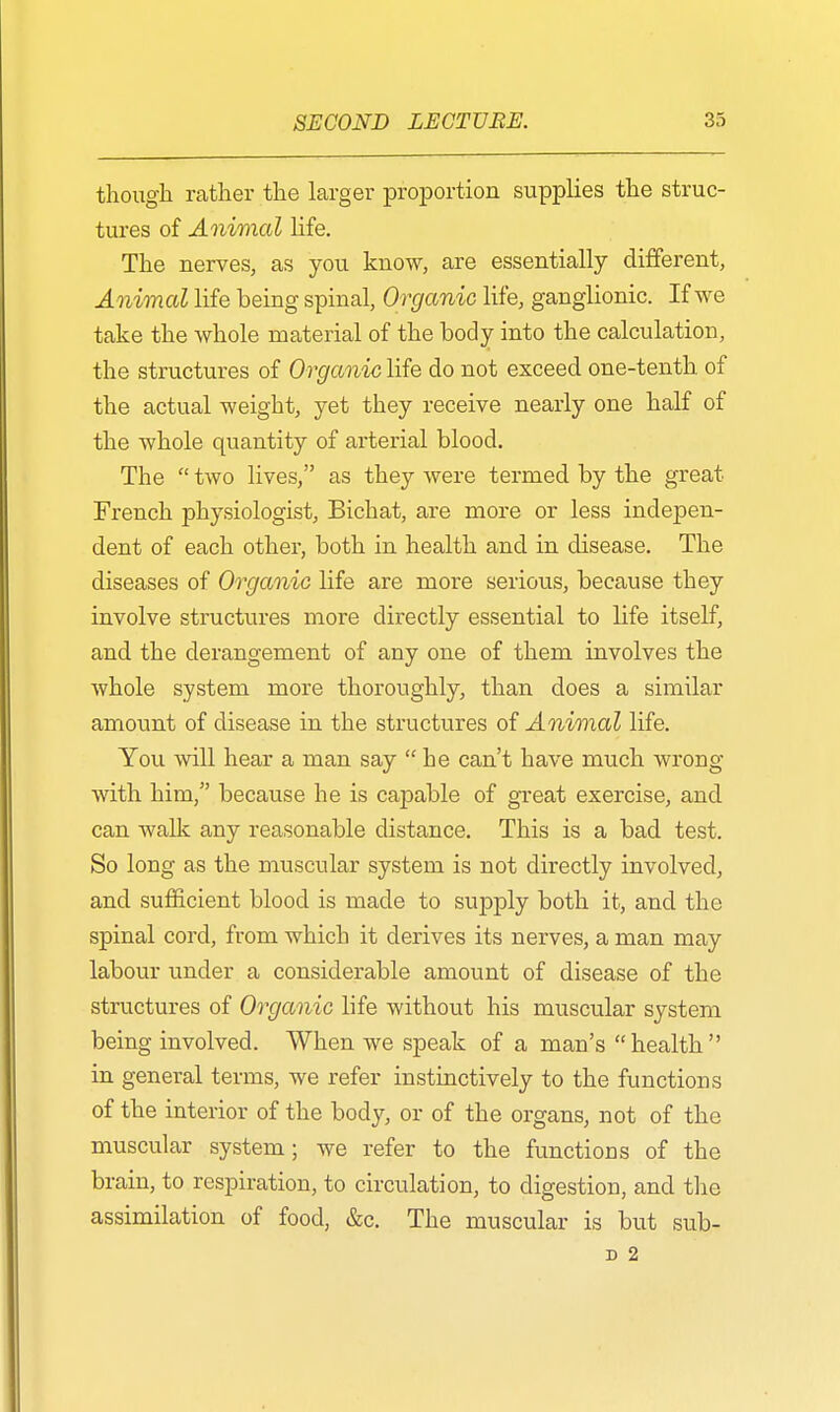 though rather the larger proportion supplies the struc- tures of Animal life. The nerves, as you know, are essentially different, Animal life being spinal, Organic life, ganglionic. If we take the whole material of the body into the calculation, the structures of Organic life do not exceed one-tenth of the actual weight, yet they receive nearly one half of the whole quantity of arterial blood. The two lives, as they were termed by the great Trench physiologist, Bichat, are more or less indepen- dent of each other, both in health and in disease. The diseases of Organic life are more serious, because they involve structures more directly essential to life itself, and the derangement of any one of them involves the whole system more thoroughly, than does a similar amount of disease in the structures of Animal life. You will hear a man say he can't have much wrong with him, because he is capable of great exercise, and can walk any reasonable distance. This is a bad test. So long as the muscular system is not directly involved, and sufficient blood is made to supply both it, and the spinal cord, from which it derives its nerves, a man may labour under a considerable amount of disease of the structures of Organic life without his muscular system being involved. When we speak of a man's health in general terms, we refer instinctively to the functions of the interior of the body, or of the organs, not of the muscular system; we refer to the functions of the brain, to respiration, to circulation, to digestion, and the assimilation of food, &c. The muscular is but sub-