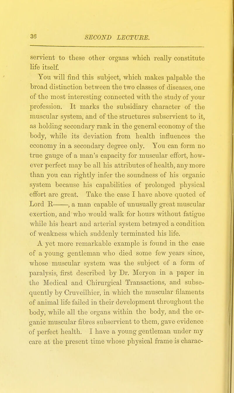 servient to these other organs which really constitute life itself. You will find this subject, which makes palpable the broad distinction between the two classes of diseases, one of the most interesting connected with the study of your profession. It marks the subsidiary character of the muscular system, and of the structures subservient to it, as holding secondary rank in the general economy of the body, while its deviation from health influences the economy in a secondary degree only. You can form no true gauge of a man's capacity for muscular effort, how- ever perfect may be all his attributes of health, any more than you can rightly infer the soundness of his organic system because his capabilities of prolonged physical effort are great. Take the case I have above quoted of Lord K , a man capable of unusually great muscular exertion, and who would walk for hours without fatigue while his heart and arterial system betrayed a condition of weakness which suddenly terminated his life. A yet more remarkable example is found in the case of a young gentleman who died some few years since, whose muscular system was the subject of a form of paralysis, first described by Dr. Meryon in a paper in the Medical and Chirurgical Transactions, and subse- quently by Cruveilhier, in which the muscular filaments of animal life failed in their development throughout the body, while all the organs within the body, and the or- ganic muscular fibres subservient to them, gave evidence of perfect health. I have a young gentleman under my care at the present time whose physical frame is charac-