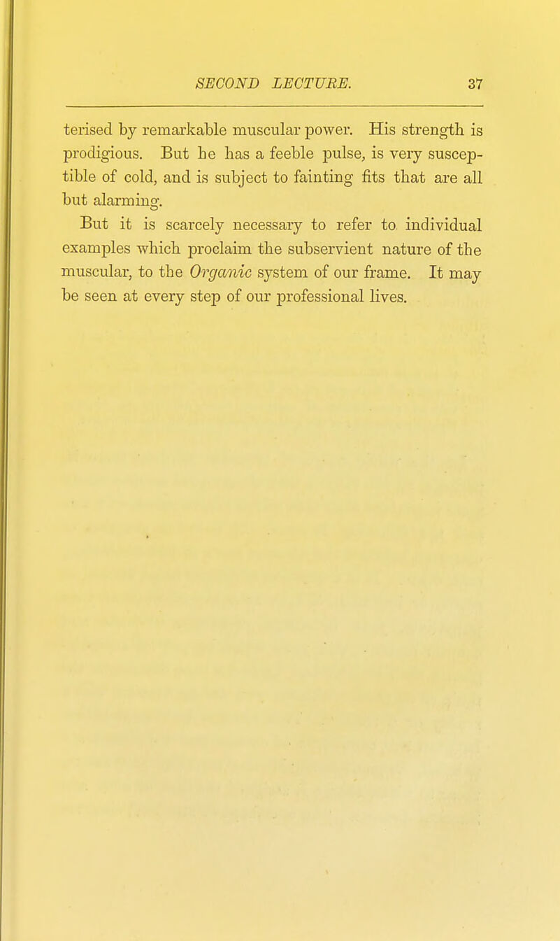 terised by remarkable muscular power. His strength is prodigious. But be bas a feeble pulse, is very suscep- tible of cold, and is subject to fainting fits that are all but alarminsr. But it is scarcely necessary to refer to individual examples which proclaim the subservient nature of tbe muscular, to tbe Organic system of our frame. It may be seen at every step of our professional lives.