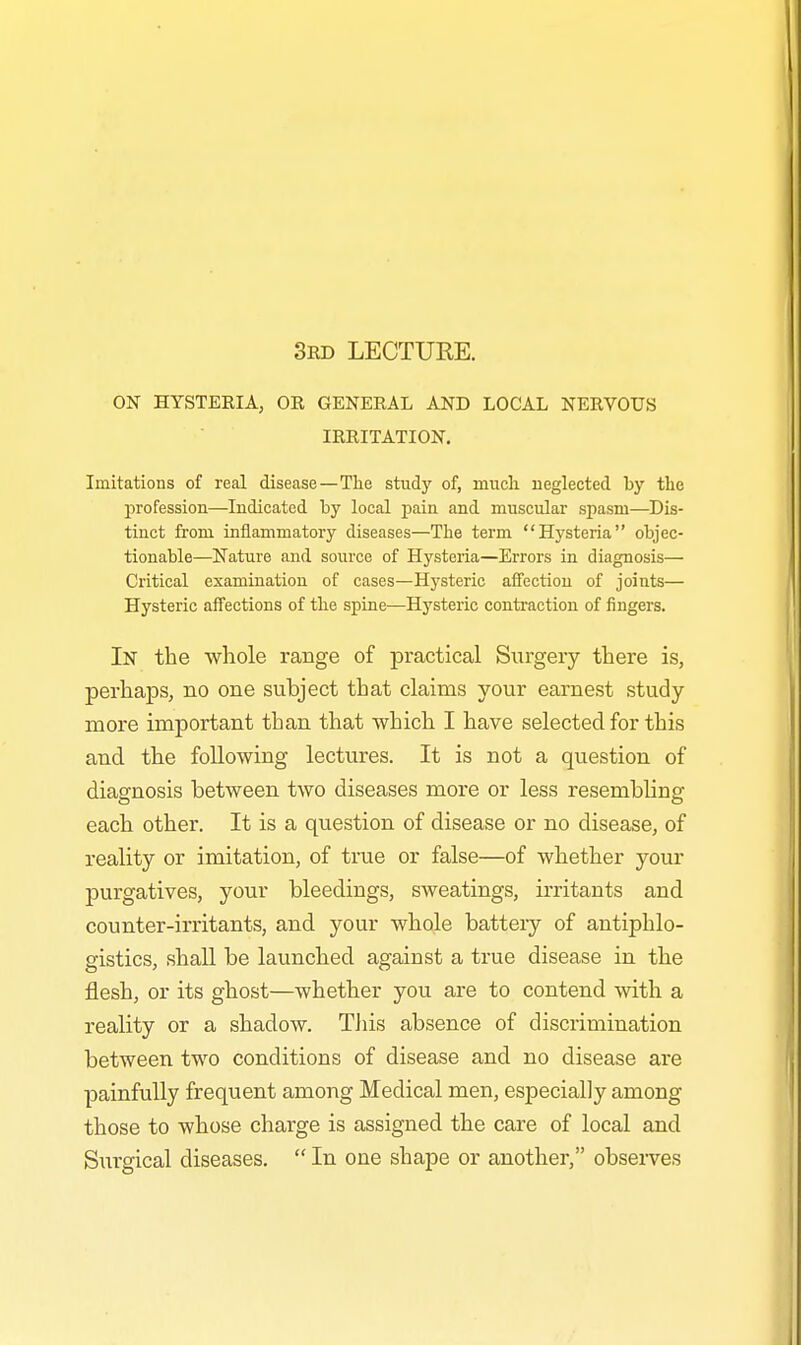 3rd LECTURE. ON HYSTERIA, OR GENERAL AND LOCAL NERVOUS IRRITATION. Imitations of real disease—The study of, much neglected by the profession—Indicated by local pain and muscular spasm—Dis- tinct from inflammatory diseases—The term Hysteria objec- tionable—Nature and source of Hysteria—Errors in diagnosis— Critical examination of cases—Hysteric affection of joints— Hysteric affections of the spine—Hysteric contraction of fingers. In the whole range of practical Surgery there is, perhaps, no one subject that claims your earnest study more important than that which I have selected for this and the following lectures. It is not a question of diagnosis between two diseases more or less resembling each other. It is a question of disease or no disease, of reality or imitation, of true or false—of whether your purgatives, your bleedings, sweatings, irritants and counter-irritants, and your whole batteiy of antiphlo- gistics, shall be launched against a true disease in the flesh, or its ghost—whether you are to contend with a reality or a shadow. This absence of discrimination between two conditions of disease and no disease are painfully frequent among Medical men, especially among those to whose charge is assigned the care of local and Surgical diseases. In one shape or another, observes