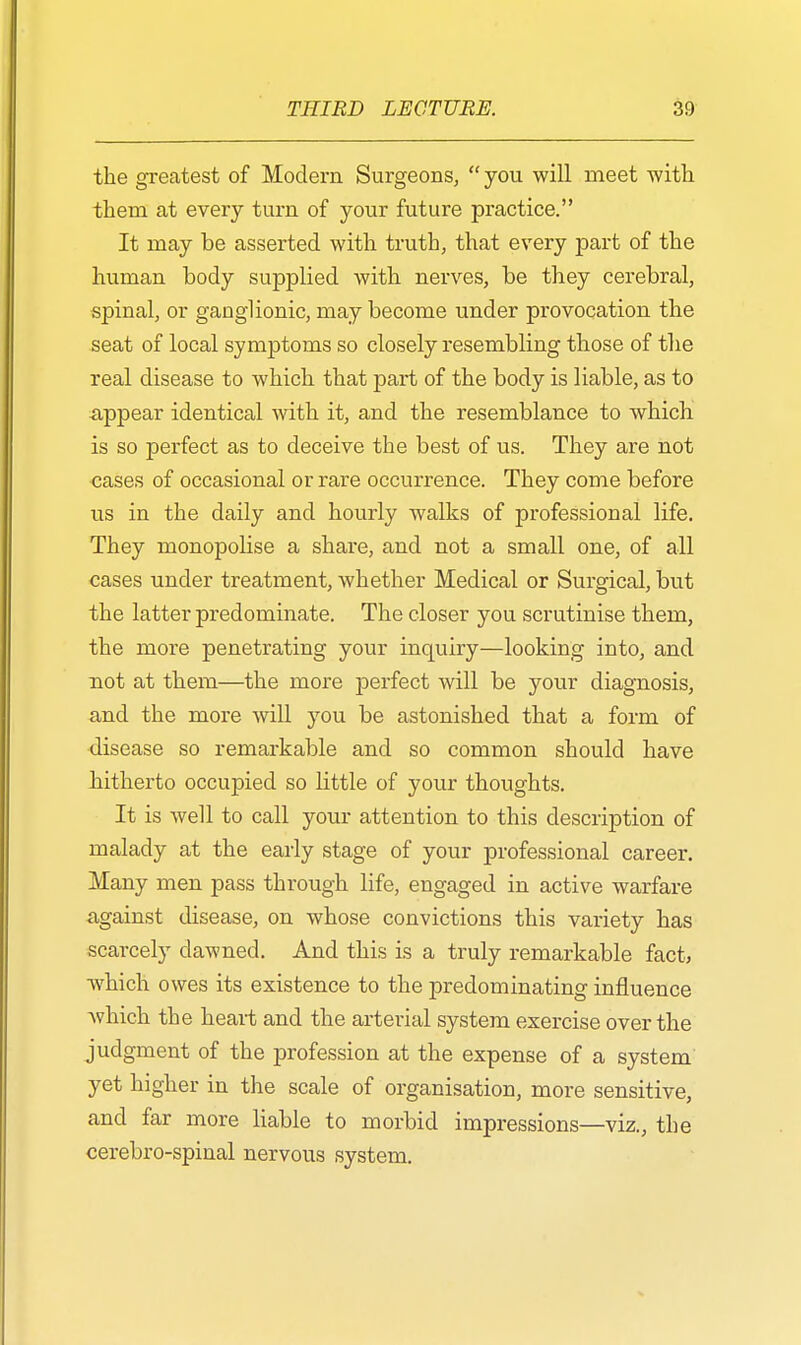 the greatest of Modern Surgeons,  you will meet with them at every turn of your future practice. It may be asserted with truth, that every part of the human body supplied with nerves, be they cerebral, spinal, or ganglionic, may become under provocation the seat of local symptoms so closely resembling those of the real disease to which that part of the body is liable, as to -appear identical with it, and the resemblance to which is so perfect as to deceive the best of us. They are not cases of occasional or rare occurrence. They come before us in the daily and hourly walks of professional life. They monopolise a share, and not a small one, of all cases under treatment, whether Medical or Surgical, but the latter predominate. The closer you scrutinise them, the more penetrating your inquiry—looking into, and not at them—the more perfect will be your diagnosis, and the more will you be astonished that a form of disease so remarkable and so common should have hitherto occupied so little of your thoughts. It is well to call your attention to this description of malady at the early stage of your professional career. Many men pass through life, engaged in active warfare against disease, on whose convictions this variety has scarcely dawned. And this is a truly remarkable fact, which owes its existence to the predominating influence which the heart and the arterial system exercise over the judgment of the profession at the expense of a system yet higher in the scale of organisation, more sensitive, and far more liable to morbid impressions—viz., the cerebro-spinal nervous system.