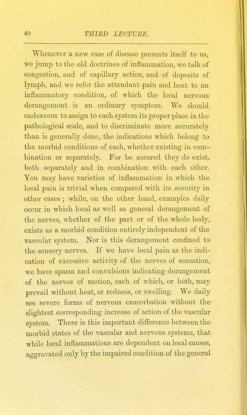 Whenever a new case of disease presents itself to us, we jump to the old doctrines of inflammation, we talk of congestion, and of capillary action, and of deposits of lymph, and we refer the attendant pain and heat to an inflammatory condition, of which the local nervous derangement is an ordinary symptom. We should endeavour to assign to each system its proper place in the pathological scale, and to discriminate more accurately than is generally done, the indications which belong to the morbid conditions of each, whether existing in com- bination or separately. For be assured they do exist, both sej)arately and in combination with each other. You may have varieties of inflammation in which the local pain is trivial when compared with its severity in other cases ; while, on the other hand, examples daily occur in which local as well as general derangement of the nerves, whether of the part or of the whole body, exists as a morbid condition entirely independent of the vascular system. Nor is this derangement confined to the sensory nerves. If we have local pain as the indi- cation of excessive activity of the nerves of sensation, we have spasm and convulsions indicating derangement of the nerves of motion, each of which, or both, may prevail without heat, or redness, or swelling. We daily see severe forms of nervous exacerbation without the slightest corresponding increase of action of the vascular system. There is this important difference between the morbid states of the vascular and nervous systems, that while local inflammations are dependent on local causes, aggravated only by the impaired condition of the general