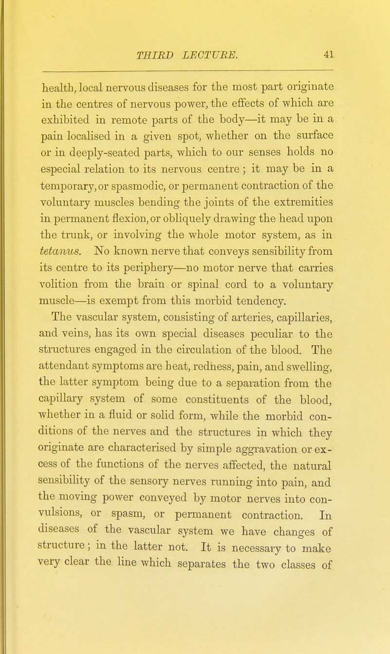 health, local nervous diseases for the most part originate in the centres of nervous power, the effects of which are exhibited in remote parts of the body—it may be in a pain localised in a given spot, whether on the surface or in deeply-seated parts, which to our senses holds no especial relation to its nervous centre; it may be in a temporary, or spasmodic, or permanent contraction of the voluntary muscles bending the joints of the extremities in permanent flexion, or obliquely drawing the head upon the trunk, or involving the whole motor system, as in tetanus. No known nerve that conveys sensibility from its centre to its periphery—no motor nerve that carries volition from the brain or spinal cord to a voluntary muscle—is exempt from this morbid tendency. The vascular system, consisting of arteries, capillaries, and veins, has its own special diseases peculiar to the structures engaged in the circulation of the blood. The attendant symptoms are beat, redness, pain, and swelling, the latter symptom being due to a separation from the capillary system of some constituents of the blood, whether in a fluid or solid form, while the morbid con- ditions of the nerves and the structures in which they originate are characterised by simple aggravation or ex- cess of the functions of the nerves affected, the natural sensibility of the sensory nerves running into pain, and the moving power conveyed by motor nerves into con- vulsions, or spasm, or permanent contraction. In diseases of the vascular system we have changes of structure; in the latter not. It is necessary to make very clear the line which separates the two classes of