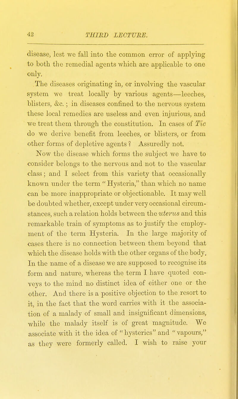 disease, lest we fall into the common error of applying to both the remedial agents which are applicable to one only. The diseases originating in, or involving the vascular system we treat locally by various agents—leeches, blisters, &c.; in diseases confined to the nervous system these local remedies are useless and even injurious, and we treat them through the constitution. In cases of Tic do we derive benefit from leeches, or blisters, or from other forms of depletive agents ? Assuredly not. Now the disease which forms the subject we have to consider belongs to the nervous and not to the vascular class; and I select from this variety that occasionally known under the term Hysteria, than which no name can be more inappropriate or objectionable. It may well be doubted whether, except under very occasional circum- stances, such a relation holds between the uterus and this remarkable train of symptoms as to justify the employ- ment of the term Hysteria. In the large majority of cases there is no connection between them beyond that which the disease holds with the other organs of the body. In the name of a disease we are supposed to recognise its form and nature, whereas the term I have quoted con- veys to the mind no distinct idea of either one or the other. And there is a positive objection to the resort to it, in the fact that the word carries with it the associa- tion of a malady of small and insignificant dimensions, while the malady itself is of great magnitude. We associate with it the idea of hysterics and vapours, as they were formerly called. I wish to raise your