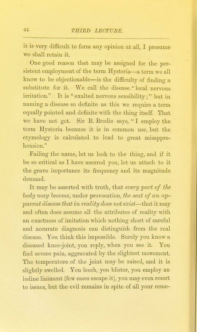 it is very difficult to form any opinion at all, I presume we shall retain it. One good reason that may be assigned for the per- sistent employment of the term Hysteria—a term we all know to be objectionable—is the difficulty of finding a substitute for it. We call the disease  local nervous irritation. It is exalted nervous sensibility; but in naming a disease so definite as this we require a term equally pointed and definite with the thing itself. That we have not got. Sir B. Brodie says,  I employ the term Hysteria because it is in common use, but the etymology is calculated to lead to great misappre- hension. Failing the name, let us look to the thing, and if it be so critical as I have assured you, let us attach to it the grave importance its frequency and its magnitude demand. It may be asserted with truth, that every part of the body may become, under provocation, the seat of an ap- parent disease that in reality does not exist—that it may and often does assume all the attributes of reality with an exactness of imitation which nothing short of careful and accurate diagnosis can distinguish from the real disease. You think this impossible. Surely you know a diseased knee-joint, you reply, wben you see it. You find severe pain, aggravated by the slightest movement. The temperature of the joint may be raised, and it is slightly swelled. You leech, you blister, you employ an iodine liniment (few cases escape it), you may even resort to issues, but the evil remains in spite of all your reme-