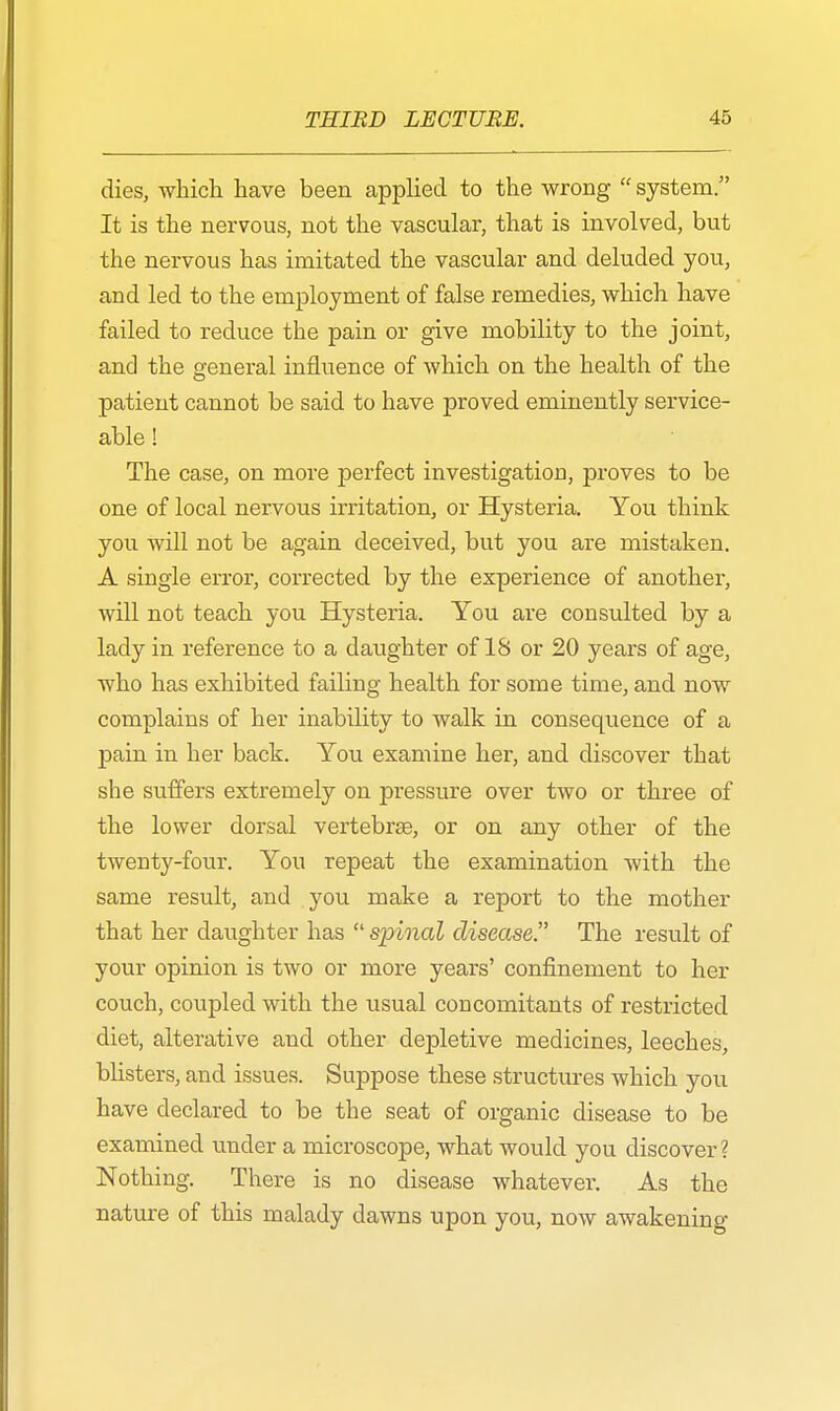 dies, which have been applied to the wrong  system. It is the nervous, not the vascular, that is involved, but the nervous has imitated the vascular and deluded you, and led to the employment of false remedies, which have failed to reduce the pain or give mobility to the joint, and the general influence of which on the health of the patient cannot be said to have proved eminently service- able ! The case, on more perfect investigation, proves to be one of local nervous irritation, or Hysteria. You think you will not be again deceived, but you are mistaken. A single error, corrected by the experience of another, will not teach you Hysteria. You are consulted by a lady in reference to a daughter of IS or 20 years of age, who has exhibited faikng health for some time, and now complains of her inability to walk in consequence of a pain in her back. You examine her, and discover that she suffers extremely on pressure over two or three of the lower dorsal vertebra?, or on any other of the twenty-four. You repeat the examination with the same result, and you make a report to the mother that her daughter has  spinal disease. The result of your opinion is two or more years' confinement to her couch, coupled with the usual concomitants of restricted diet, alterative and other depletive medicines, leeches, blisters, and issues. Suppose these structures which you have declared to be the seat of organic disease to be examined under a microscope, what would you discover? Nothing. There is no disease whatever. As the nature of this malady dawns upon you, now awakening