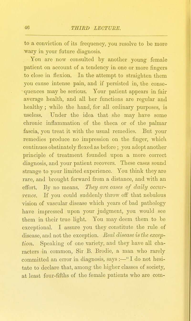 to a conviction of its frequency, you resolve to be more wary in your future diagnosis. You are now consulted by another young female patient on account of a tendency in one or more fingers to close in flexion. In the attempt to straighten them you cause intense pain, and if persisted in, the conse- quences may be serious. Your patient appears in fair average health, and all her functions are regular and healthy; while the hand, for all ordinary purposes, is useless. Under the idea that she may have some chronic inflammation of the theca or of the palmar fascia, you treat it with the usual remedies. But your remedies produce no impression on the finger, which continues obstinately flexed as before; you adopt another principle of treatment founded upon a more correct diagnosis, and your patient recovers. These cases sound strange to your limited experience. You think they are rare, and brought forward from a distance, and with an effort. By no means. They are cases of daily occur- rence. If you could suddenly throw off that nebulous vision of vascular disease which years of bad pathology have impressed upon your judgment, you would see them in their true light. You may deem them to be exceptional. I assure you they constitute the rule of disease, and not the exception. Heal disease is the excep- tion. Speaking of one variety, and they have all cha- racters in common, Sir B. Brodie, a man who rarely committed an error in diagnosis, says :— I do not hesi- tate to declare that, among the higher classes of society, at least four-fifths of the female patients who are com-