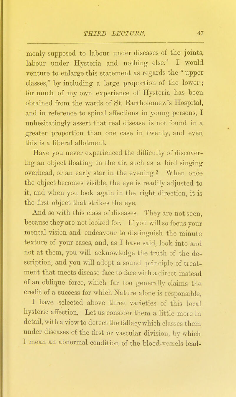 monly supposed to labour under diseases of the joints, labour under Hysteria and nothing else. I would venture to enlarge this statement as regards the upper classes/' by including a large proportion of the lower; for much of my own experience of Hysteria has been obtained from the wards of St. Bartholomew's Hospital, and in reference to spinal affections in young persons, I unhesitatingly assert that real disease is not found in a greater proportion than one case in twenty, and even this is a liberal allotment. Have you never experienced the difficulty of discover- ing an object floating in the air, such as a bird singing overhead, or an early star in the evening ? When once the object becomes visible, the eye is readily adjusted to it, and when you look again in the right direction, it is the first object that strikes the eye. And so with this class of diseases. They are not seen, because they are not looked for. If you will so focus your mental vision and endeavour to distinguish the minute texture of your cases, and, as I have said, look into and not at them, you will acknowledge the truth of the de- scription, and you will adopt a sound principle of treat- ment that meets disease face to face with a direct instead of an oblique force, which far too generally claims the credit of a success for which Nature alone is responsible. I have selected above three varieties of this local hysteric affection. Let us consider them a little more in detail, with a view to detect the fallacy which classes them under diseases of the first or vascular division, by which I mean an abnormal condition of the blood-vessels lead-