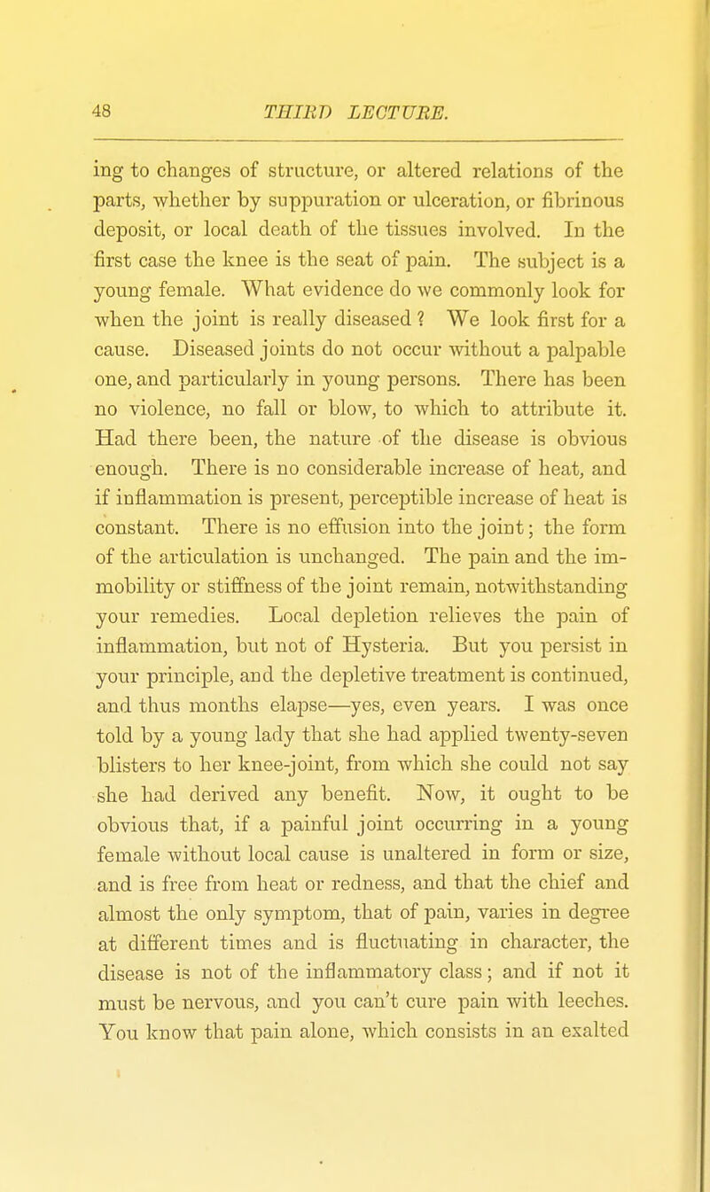ing to changes of structure, or altered relations of the parts, whether by suppuration or ulceration, or fibrinous deposit, or local death of the tissues involved. In the first case the knee is the seat of pain. The subject is a young female. What evidence do we commonly look for when the joint is really diseased ? We look first for a cause. Diseased joints do not occur without a palpable one, and particularly in young persons. There has been no violence, no fall or blow, to which to attribute it. Had there been, the nature of the disease is obvious enough. There is no considerable increase of heat, and if inflammation is present, perceptible increase of heat is constant. There is no effusion into the joint; the form of the articulation is unchanged. The pain and the im- mobility or stiffness of the joint remain, notwithstanding your remedies. Local depletion relieves the pain of inflammation, but not of Hysteria. But you persist in your principle, and the depletive treatment is continued, and thus months elapse—yes, even years. I was once told by a young lady that she had applied twenty-seven blisters to her knee-joint, from which she could not say she had derived any benefit. Now, it ought to be obvious that, if a painful joint occurring in a young female without local cause is unaltered in form or size, and is free from heat or redness, and that the chief and almost the only symptom, that of pain, varies in degree at different times and is fluctuating in character, the disease is not of the inflammatory class; and if not it must be nervous, and you can't cure pain with leeches. You know that pain alone, which consists in an exalted