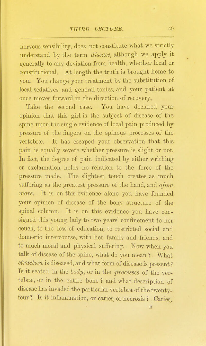 nervous sensibility, does not constitute what we strictly understand by the term disease, although we apply it generally to any deviation from health, whether local or constitutional. At length the truth is brought home to you. You change your treatment by the substitution of local sedatives and general tonics, and your patient at once moves forward in the direction of recovery. Take the second case. You have declared your opinion that this girl is the subject of disease of the spine upon the single evidence of local pain produced by jDressure of the fingers on the spinous processes of the vertebras. It has escaped your observation that this pain is equally severe whether pressure is slight or not. In fact, the degree of pain indicated by either writhing or exclamation holds no relation to the force of the pressure made. The slightest touch creates as much suffering as the greatest pressure of the hand, and often more. It is on this evidence alone you have founded your opinion of disease of the bony structure of the sj)inal column. It is on this evidence you have con- signed this young lady to two years' confinement to her couch, to the loss of education, to restricted social and domestic intercourse, with her family and friends, and to much moral and physical suffering. Now when you talk of disease of the spine, what do you mean ? What structure is diseased, and what form of disease is present ? Is it seated in the body, or in the processes of the ver- tebras, or in the entire bone ? and what description of disease has invaded the particular vertebra of the twenty- four ? Is it inflammation, or caries, or necrosis ? Caries,